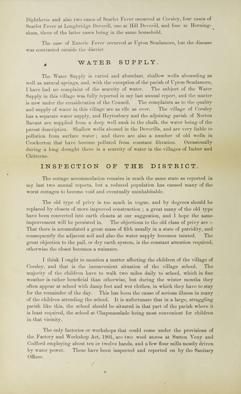 Diphtheria and also two cases of Scarlet Fever occurred at Corsley, four cases of Scarlet Fever at Longbridge Deverill, one at Hill Deverill, and four at Horning- sham, three of the latter cases being in the same household. The case of Enteric Fever occurred at Upton Scudamore, but the disease was contracted outside the district. # WATER SUPPLY. The Water Supply is varied and abundant, shallow wells abounding as well as natural springs, and, with the exception of the parish of Upton Scudamore, I have had no complaint of the scarcity of water. The subject of the Water Supply in this village was fully reported in my last annual report, and the matter is now under the consideration of the Council. The complaints as to the quality and supply of water in this village are as rife as ever. The village of Corsley has a separate water supply, and Heytesbury and the adjoining parish of Norton Bavant are supplied from a deep well sunk in the chalk, the water being of the purest description. Shallow wells abound in the Deverills, and are very liable to pollution from surface water ; and there are also a number of old wells in Crockerton that have become polluted from constant filtration. Occasionally during: a long drought there is a scarcity of water in the villages of Imber and Cliitterne. INSPECTION OF THE DISTRICT. The cottage accommodation remains in much the same state as reported in my last two annual reports, but a reduced population has caused many of the worst cottages to become void and eventually uninhabitable. The old type of privy is too much in vogue, and by degrees should be replaced by closets of more improved construction ; a great many of the old type have been converted into earth closets at our suggestion, and 1 hope the same improvement will be persisted in. The objections to the old class of privy are That there is accumulated a great mass of filth usually in a state of putridity, and consequently the adjacent soil and also the water supply becomes tainted. The great objection to the pail, or dry earth system, is the constant attention required, otherwise the closet becomes a nuisance. I think I ought to mention a matter affecting the children of the village of Corsley, and that is the inconvenient situation of the village school. The majority of the children have to walk two miles daily to school, which in fine weather is rather beneficial than otherwise, but during the winter months they often appear at school with damp feet and wet clothes, in which they have to stay for the remainder of the dav. This has been the cause of serious illness in many «/ %J of the children attending the school. It is unfortunate that in a large, straggling parish like this, the school should be situated in that part of the parish where it is least required, the school at Chapmanslade being most convenient for children in that vicinity. The only factories or workshops that could come under the provisions of the Factory and Workshop Act, 1901, are two wool stores at Sutton Veny and Codford employing about ten or twelve hands, and a few flour mills mostly driven by water power. These have been inspected and reported on by the Sanitary Officer.