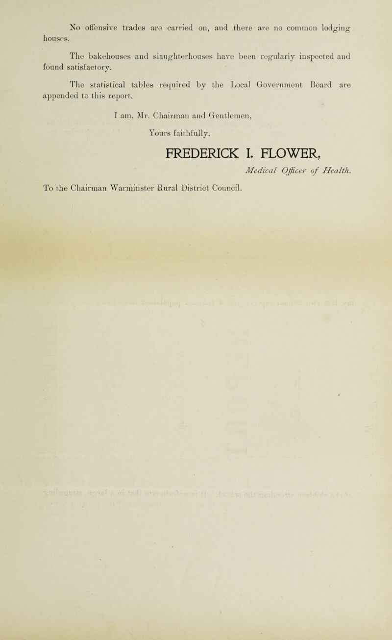 No offensive trades are carried on, and there are no common lodedns: ' o o houses. The bakehouses and slaughterhouses have been regularly inspected and found satisfactory. The statistical tables required by the Local Government Board are appended to this report. I am, Mr. Chairman and Gentlemen, Yours faithfully, FREDERICK I. FLOWER, Medical Officer of Health. To the Chairman Warminster Rural District Council.
