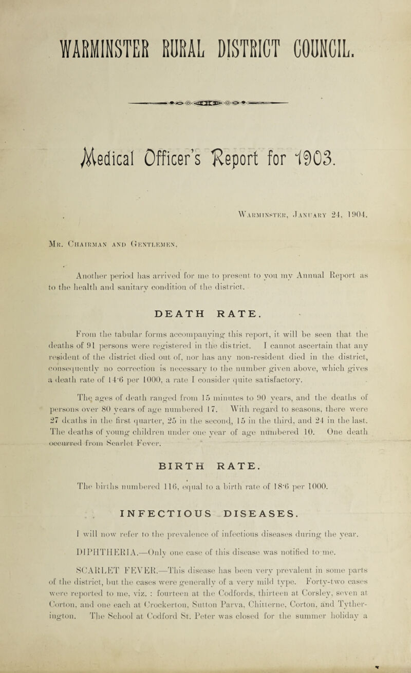 Medical Officer’s Keport for 1903. . Wahmtnstei>>, Jaxtahy 24. 11)04. Mr. Chairman and (Gentlemen. Anorlior ]^orio(l has arrived for me to present to yon my Animal Rej^ort as to the liealtli and sanitary condition of the district. DEATH RATE. From the tabnlar forms accompanyino- this report, it will be seen that the deaths of 91 ]:)ei‘Sons were rey-istered in the district. I cannot ascertain that any r('si<lent of the district died out of, nor has any non-resident died in the district, conse(pienlly no correction is necessarv to tlie nnniber yiven above, Mdiich gives a death rate of Id'b per 1000, a rate I consider (piite satisfactory. 4die ages of death ranged from 15 minutes to 90 years, and the deaths of persons over 80 years of age nnmbered 17. AVith regard to seasons, there M-ere 27 deaths in the first (piarter, 25 in the second, 15 in the third, and 24 in the last. The eleaths of young children under one vear of age nnmbered 10. One death occnrre<l from Scarlet Fever. BIRTH RATE. Th(' birllis nnmlxn-ed 116. eipial to a birth rate of 18’6 per 1000. INFECTIOUS DISEASES. 1 will now iid’er to the ])revalence of infections diseases during the year. DIPHTHKRIA.—Only one case of this disease was notitied to me, SCARLKT FKA’FR.—ddiis disease has been very jirevalent in some })arts of the district, but the cases were generally of a very mild tygie. Forty-two cases Mon’c reported to me, viz. : fourteen at the Codfords. thirteen at Corsley, seven at hiorton, and one each at tJrockerton, Sutton Parva, Chitterne, Gorton, and Tyther- ington. The School at Codford St. I'eter was closed for the summer holidav a