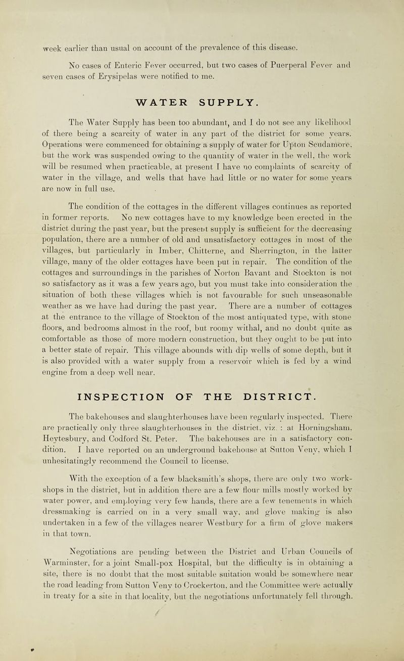 week earlier than usual on account of the prevalence of this disease. No cases of Enteric Fever occurred, but two cases of Puerperal Fever and seven cases of Erysipelas were notified to me. WATER SUPPLY. The Water Supply has been too abundant, and I do not see any likelihood of there being a scarcity of water in any part of the district for some years. Operations were commenced for obtaining a supplv of water for Upton Scudamore, but the work was suspended owing to the quantity of water in the well, the work will be resumed when practicable, at present 1 have no coni])laints of scarcity of water in the villa<^e, and wells that have had little or no water for some vears are now in full use. The condition of the cottages in the different villages continues as reported in former reports. No new cottages have to my knowledge been erected in the district during the past year, but the present supply is sufficient for the decreasing po})ulation, there are a number of old and unsatisfactory cottages in most of the villages, but particularly in Imber, Chitterne, and Sherrington, in the latter village, many of the older cottages have been put in repair. The condition of the cottages and surroundings in the parishes of Norton Bavant and Stockton is not so satisfactory as it was a few years ago, but you must take into consideration the situation of both these villages which is not favourable for such unseasonable weather as we have had during the past year. There are a number of cottages at the entrance to the village of Stockton of the most anticpiated type, with stone floors, and bedrooms almost in the roof, but roomy withal, and no doubt quite as comfortable as those of more modern construction, but they ought to be put into a better state of repair. This village abounds with dip wells of some depth, but it is also provided with a water siq:)ply from a reservoir which is fed by a wind engine from a deep well near. INSPECTION OF THE DISTRICT. The bakehouses and slaughterhouses have been regularly ins])ected. There' are jDractically only three slaughterhouses in the district, viz. : at Hornmgshani. Heytesbury, and Codford St. Peter. The bakehouses are in a satisfactory con¬ dition. I have reported on an underground bakehouse at Sutton \ env. which 1 unhesitatingly recommend the Council to license. With the exception of a few blacksmith’s shops, there are oidy two work¬ shops in the district, l)ut in addition there are a few Hour mills mostly worked by water power, and employing very few hands, there are a lew tenements in which dressmaking is carried on in a A'crv small wav. and glove making is also undertaken in a few of the villages nearer Westburv for a firm of glove makers O t O in that town. Negotiations are pending between the District and Urban Councils of Warminster, for a joint Small-pox Hospital, but the difficulty is in obtaining a site, there is no doubt that the most suitable suitation would be soniewhei-e near the road leading from Sutton Venv to Crockei-ton. and the Committee wer'e actually in treaty for a site in that localitv, but the negotiations unfortimatcdy fell through.