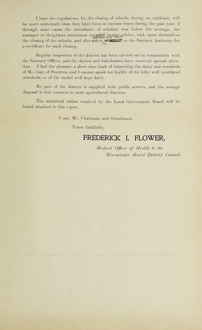 be more systematic than they have been at various times during- the past year, if through some cause tlie attendance of scholars was below the average, the manager or clei’gyman sometimes con^art^^Jt^-r^^^idvice, took upon themselves the closing of the schools, and aftervt^-ds or the Sanitary Authority foi- a certificate for such closing. Regular inspection of the district has been can-ied out in conjunction with the Sanitary Officer, and tlu^ dairies and bakehouses have received special atten¬ tion. I had the ])leasui-e a short time hack of inspecting the dairy and cowsheds of Mr. Oay, of Stockton, and I cannot speak too highly of the lofty well ventilated cowsheds, oi- of the model well kept dairy No part of the district is supplied with public sewers, and the sewage disposal ]S that common in most agricultui-al districts. The statistical tables re(piii-ed by the Local (Tovernment Board wdl be found attached to this rnport. 1 am, Mr. (diairman and Gentlemen, Yonrs faithfully, FREDERICK I. FLOWER, Medical Oficer of Health to the Warminster Rural District Council.