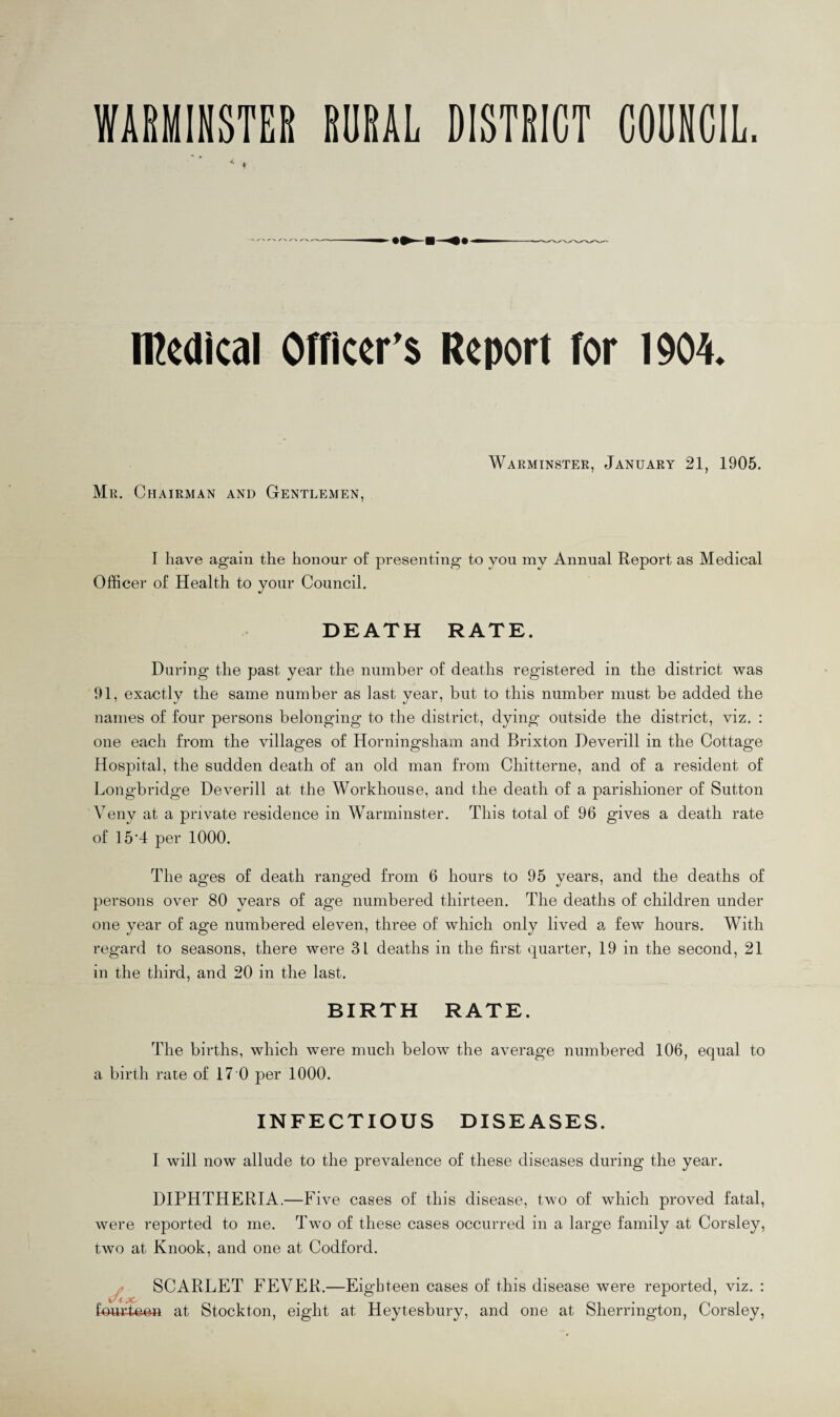 WARMINSTER RURAL DISTRICT COUNCIL. < t medical Officer's Report for 1904. Mr. Chairman and Gentlemen, Warminster, January 21, 1905. I have again the honour of presenting to you my Annual Report as Medical Officer of Health to your Council. DEATH RATE. During the past year the number of deaths registered in the district was 91, exactly the same number as last year, but to this number must be added the names of four persons belonging to the district, dying outside the district, viz. : one each from the villages of Horningsham and Brixton Deverill in the Cottage Hospital, the sudden death of an old man from Chitterne, and of a resident of Longbridge Deverill at the Workhouse, and the death of a parishioner of Sutton Veny at a private residence in Warminster. This total of 96 gives a death rate of 15'4 per 1000. The ages of death ranged from 6 hours to 95 years, and the deaths of persons over 80 years of age numbered thirteen. The deaths of children under one year of age numbered eleven, three of which only lived a few hours. With regard to seasons, there were 31 deaths in the first quarter, 19 in the second, 21 in the third, and 20 in the last. BIRTH RATE. The births, which were much below the average numbered 106, equal to a birth rate of 17 0 per 1000. INFECTIOUS DISEASES. I will now allude to the prevalence of these diseases during the year. DIPHTHERIA.—Five cases of this disease, two of which proved fatal, were reported to me. Two of these cases occurred in a large family at Corsley, two at Knook, and one at Codford. SCARLET FEVER,—Eighteen cases of this disease were reported, viz. : v't yC* fourteen at Stockton, eight at Heytesbury, and one at Sherrington, Corsley,