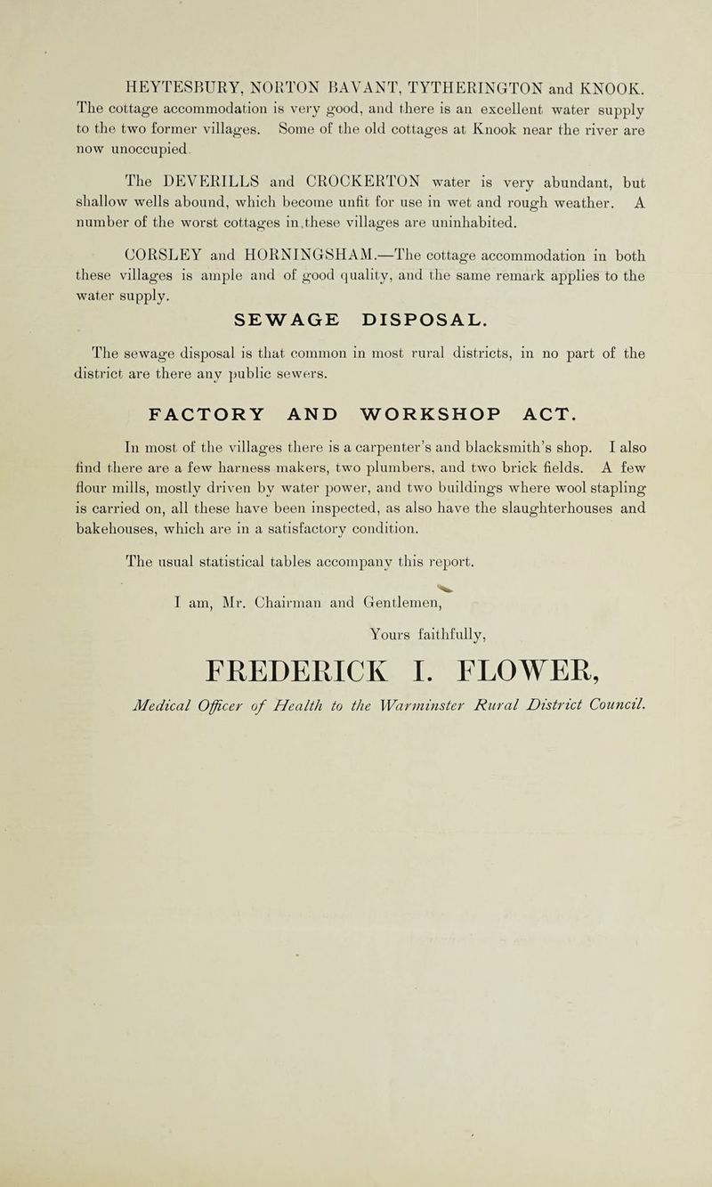 HEYTESBURY, NORTON BAVANT, TYTHERINGTON and KNOOK. The cottage accommodation is very good, and there is an excellent water supply to the two former villages. Some of the old cottages at Knook near the river are now unoccupied. The DEVERILLS and CROCKERTON water is very abundant, but shallow wells abound, which become unfit for use in wet and rough weather. A number of the worst cottages in.these villages are uninhabited. CORSLEY and HORNINGSHAM.—The cottage accommodation in both these villages is ample and of good quality, and the same remark applies to the water supply. SEWAGE DISPOSAL. The sewage disposal is that common in most rural districts, in no part of the district are there any public sewers. FACTORY AND WORKSHOP ACT. In most of the villages there is a carpenter’s and blacksmith’s shop. I also find there are a few harness makers, two plumbers, and two brick fields. A few flour mills, mostly driven by water power, and two buildings where wool stapling is carried on, all these have been inspected, as also have the slaughterhouses and bakehouses, which are in a satisfactory condition. The usual statistical tables accompany this report. I am, Mr. Chairman and Gentlemen, Yours faithfully, FREDERICK I. FLOWER, Medical Officer of Health to the Warminster Rural District Council.