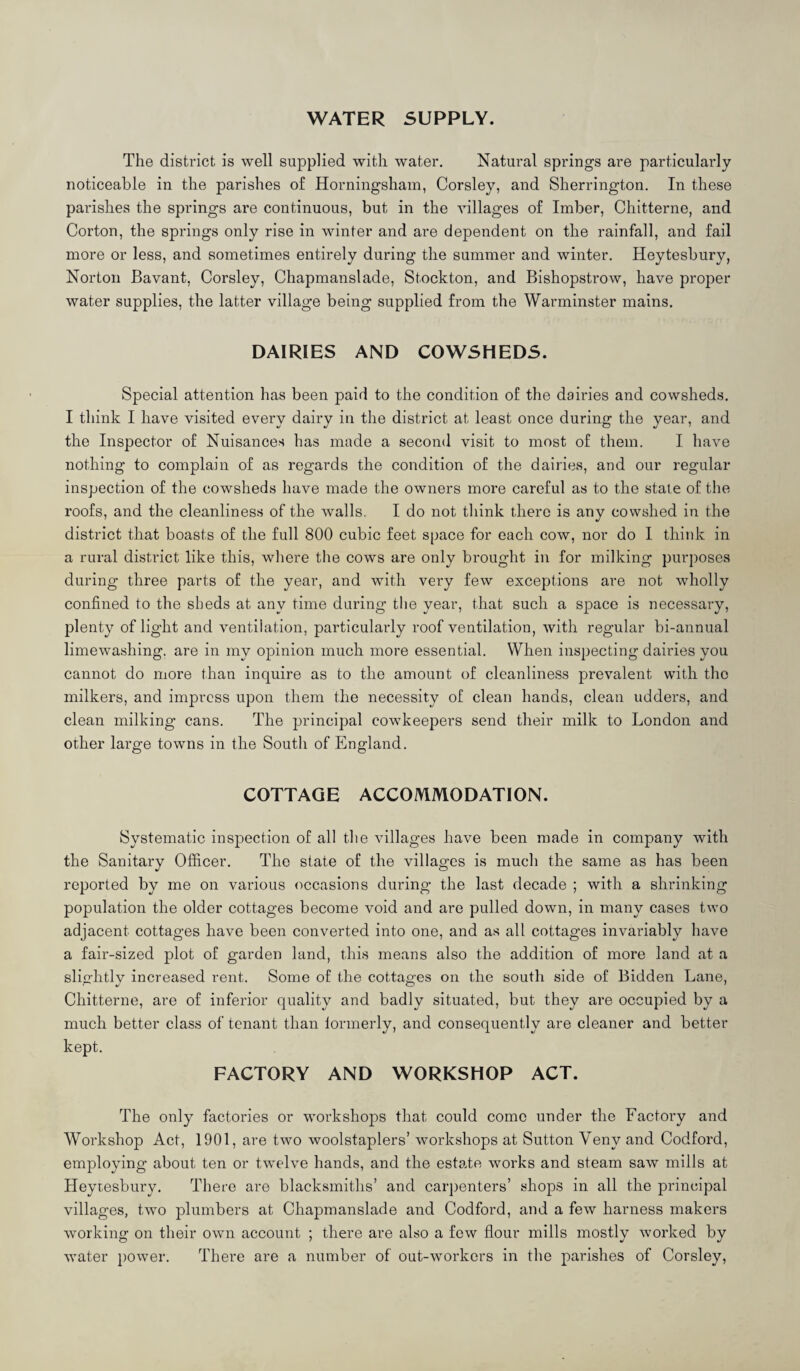 WATER SUPPLY. The district is well supplied with water. Natural springs are particularly noticeable in the parishes of Horningsham, Corsley, and Sherrington. In these parishes the springs are continuous, but in the villages of Imber, Chitterne, and Gorton, the springs only rise in winter and are dependent on the rainfall, and fail more or less, and sometimes entirely during the summer and winter. Heytesbury, Norton Bavant, Corsley, Chapmanslade, Stockton, and Bishopstrow, have proper water supplies, the latter village being supplied from the Warminster mains. DAIRIES AND COWSHEDS. Special attention has been paid to the condition of the dairies and cowsheds, I think I have visited every dairy in the district at least once during the year, and the Inspector of Nuisances has made a second visit to most of them. I have nothing to complain of as regards the condition of the dairies, and our regular inspection of the cowsheds have made the owners more careful as to the state of the roofs, and the cleanliness of the walls. I do not think there is any cowshed in the district that boasts of the full 800 cubic feet space for each cow, nor do I think in a rural district like this, wliere the cows are only brought in for milking purposes during three parts of the year, and with very few exceptions are not wholly confined to the sheds at any time during the year, that such a space is necessary, plenty of light and ventilation, particularly roof ventilation, with regular bi-annual limewashing, are in my opinion much more essential. When inspecting dairies you cannot do more than inquire as to the amount of cleanliness prevalent with the milkers, and impress upon them the necessity of clean hands, clean udders, and clean milking cans. The principal cowkeepers send their milk to London and other large towns in the South of England. COTTAGE ACCOMMODATION. Systematic inspection of all the villages have been made in company with the Sanitary Officer. The state of the villages is much the same as has been reported by me on various (occasions during the last decade ; with a shrinking population the older cottages become void and are pulled down, in many cases two adjacent cottages have been converted into one, and as all cottages invariably have a fair-sized plot of garden land, this means also the addition of more land at a slightly increased rent. Some of the cottages on the south side of Bidden Lane, Chitterne, are of inferior quality and badly situated, but they are occupied by a much better class of tenant than lormerly, and consequently are cleaner and better kept. FACTORY AND WORKSHOP ACT. The only factories or workshops that could come under the Factory and Workshop Act, 1901, are two woolstaplers’ workshops at Sutton Veny and Codford, employing about ten or twelve hands, and the estate works and steam saw mills at Heyresbury. There are blacksmiths’ and carpenters’ shops in all the principal villages, two plumbers at Chapmanslade and Codford, and a few harness makers working on their own account ; there are also a few flour mills mostly worked by water power. There are a number of out-workers in the parishes of Corsley,