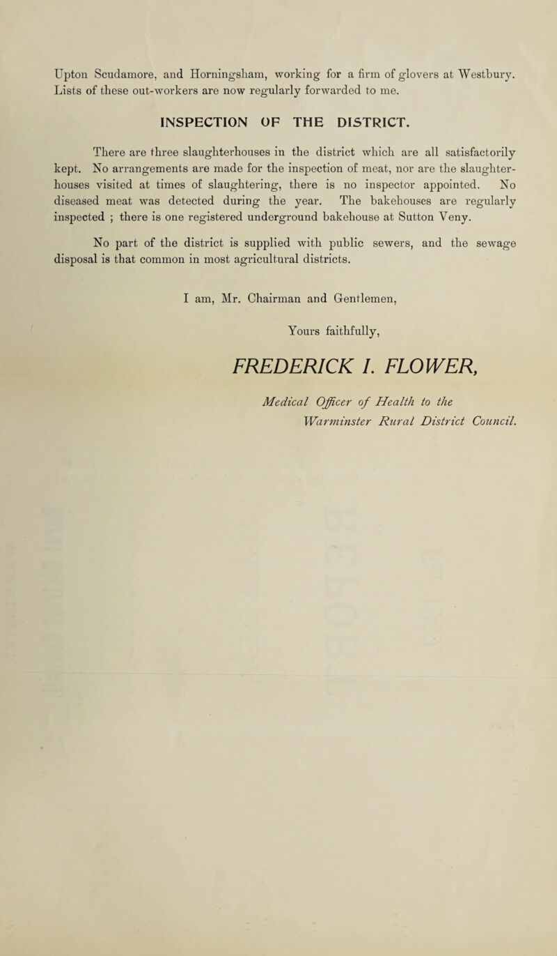 Upton Scudamore, and Horningsliam, working for a firm of glovers at Westbury. Lists of these out-workers are now regularly forwarded to me. INSPECTION OF THE DISTRICT. There are three slaughterhouses in the district which are all satisfactorily kept. No arrangements are made for the inspection of meat, nor are the slaughter¬ houses visited at times of slaughtering, there is no inspector appointed. No diseased meat was detected during the year. The bakehouses are regularly inspected ; there is one registered underground bakehouse at Sutton Veny. No part of the district is supplied with public sewers, and the sewage disposal is that common in most agricultural districts. I am, Mr. Chairman and Gentlemen, Yours faithfully, FREDERICK I. FLOWER, Medical Officer of Health to the Warminster Rural District Council.