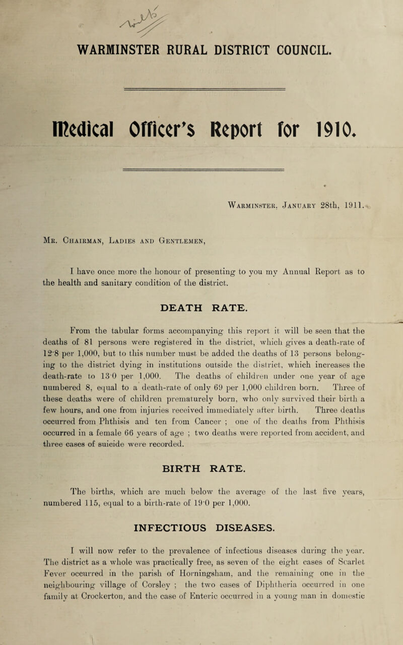 / o WARMINSTER RURAL DISTRICT COUNCIL. medical Officer's Report for 1910. Warminster. January 28th, 1911. Mr. Chairman, Ladies and Gentlemen, I have once more the honour of presenting to you my Annual Report as to the health and sanitary condition of the district. DEATH RATE. From the tabular forms accompanying this report it will be seen that the deaths of 81 persons were registered in the district, which gives a death-rate of 12'8 per 1,000, but to this number must be added the deaths of 13 persons belong¬ ing to the district dying in institutions outside the district, which increases the death-rate to 13 0 per 1,000. The deaths of children under one year of age numbered 8, equal to a death-rate of only 69 per 1,000 children born. Three of these deaths were of children prematurely born, who only survived their birth a few hours, and one from injuries received immediately after birth. Three deaths occurred from Phthisis and ten from Cancer ; one of the deaths from Phthisis occurred in a female 66 years of age ; two deaths were reported from accident, and three cases of suicide were recorded. BIRTH RATE. The births, which are much below the average of the last five years, numbered 115, equal to a birth-rate of 19-0 per 1,000. INFECTIOUS DISEASES. I will now refer to the prevalence of infectious diseases during the year. The district as a whole was practically free, as seven of the eight cases of Scarlet Fever occurred in the parish of Horningsham, and the remaining one in the neighbouring village of Corsley ; the two cases of Diphtheria occurred in one family at Crockerton, and the case of Enteric occurred in a young man in domestic