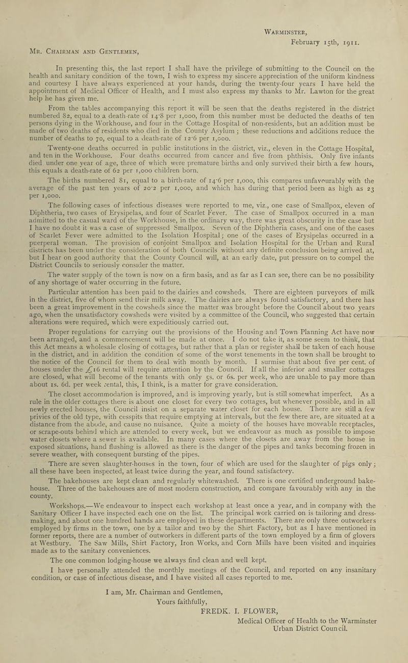 Mr. Chairman and Gentlemen, Warminster, February 15th, 1911. In presenting this, the last report I shall have the privilege of submitting to the Council on the health and sanitary condition of the town, I wish to express my sincere appreciation of the uniform kindness and courtesy I have always experienced at your hands, during the twenty-four years I have held the appointment of Medical Officer of Health, and I must also express my thanks to Mr. Lawton for the great help he has given me. From the tables accompanying this report it will be seen that the deaths registered in the district numbered 82, equal to a death-rate of iq'S per 1,000, from this number must be deducted the deaths of ten persons dying in the Workhouse, and four in the Cottage Hospital of non-residents, but an addition must be made of two deaths of residents who died in the County Asylum ; these reductions and additions reduce the number of deaths to 70, equal to a death-rate of 12-6 per 1,000. Twenty-one deaths occurred in public institutions in the district, viz., eleven in the Cottage Hospital, and ten in the Workhouse. Four deaths occurred from cancer and five from phthisis. Only five infants died under one year of age, three of which were premature, births and only survived their birth a few hours, this equals a death-rate of 62 per 1,000 children born. The births numbered 8r, equal to a birth-rate of i4-6 per 1,000, this compares unfavourably with the average of the past ten years of 20^2 per 1,000, and which has during that period been as high as 23 per 1,000. The following cases of infectious diseases were reported to me, viz., one case of Smallpox, eleven of Diphtheria, two cases of Erysipelas, and four of Scarlet Fever. The case of Smallpox occurred in a man admitted to the casual ward of the Workhouse, in the ordinary way, there was great obscurity in the case but I have no doubt it was a case of suppressed Smallpox. Seven of the Diphtheria cases, and one of the cases of Scarlet Fever were admitted to the Isolation Hospital; one of the cases of Erysipelas occurred in a puerperal woman. The provision of conjoint Smallpox and Isolation Hospital for the Urban and Rural districts has been under the consideration of both Councils without any definite conclusion being arrived at, but I hear on good authority that the County Council will, at an early date, put pressure on to compel the District Councils to seriously consider the matter. The water supply of the town is now on a firm basis, and as far as I can see, there can be no possibility of any shortage of water occurring in the future. Particular attention has been paid to the dairies and cowsheds. There are eighteen purveyors of milk in the district, five of whom send their milk away. The dairies are always found satisfactory, and there has been a great improvement in the cowsheds since the matter was brought before the Council about two years ago, when the unsatisfactory cowsheds were visited by a committee of the Council, who suggested that certain alterations were required, which were expeditiously carried out. Proper regulations for carrying out the provisions of the Housing and Town Planning Act have now been arranged, and a commencement will be made at once. I do not take it, as some seem to think, that this Act means a wholesale closing of cottages, but rather that a plan or register shall be taken of each house in the district, and in addition the condition of some of the worst tenements in the town shall be brought to the notice of the Council for them to deal with month by month. I surmise that about five per cent, of houses under the ,£16 rental will require attention by the Council. If all the inferior and smaller cottages are closed, what will become of the tenants with only 5s. or 6s. per week, who are unable to pay more than about is. 6d. per week rental, this, I think, is a matter for grave consideration. The closet accommodation is improved, and is improving yearly, but is still somewhat imperfect. As a rule in the older cottages there is about one closet for every two cottages, but whenever possible, and in all newly erected houses, the Council insist on a separate water closet for each house. There are still a few privies of the old type, with cesspits that require emptying at intervals, but the few there are, are situated at a distance from the abode, and cause no nuisance. Quite a moiety of the houses have moveable receptacles, or scrape-outs behind which are attended to every week, but we endeavour as much as possible to impose water closets where a sewer is available. In many cases where the closets are away from the house in exposed situations, hand flushing is allowed as there is the danger of the pipes and tanks becoming frozen in severe weather, with consequent bursting of the pipes. There are seven slaughter-houses in the town, four of which are used for the slaughter of pigs only; all these have been inspected, at least twice during the year, and found satisfactory. The bakehouses are kept clean and regularly whitewashed. There is one certified underground bake¬ house. Three of the bakehouses are of most modern construction, and compare favourably with any in the county. Workshops.—We endeavour to inspect each workshop at least once a year, and in company with the Sanitary Officer I have inspected each one on the list. The principal work carried on is tailoring and dress¬ making, and about one hundred hands are employed in these departments. There are only three outworkers employed by firms in the town, one by a tailor and two by the Shirt Factory, but as I have mentioned in former reports, there are a number of outworkers in different parts of the town employed by a firm of glovers at Westbury. The Saw Mills, Shirt Factory, Iron Works, and Corn Mills have been visited and inquiries made as to the sanitary conveniences. The one common lodging-house we always find clean and well kept. I have personally attended the monthly meetings of the Council, and reported on any insanitary condition, or case of infectious disease, and I have visited all cases reported to me. I am, Mr. Chairman and Gentlemen, Yours faithfully, FREDK. I. FLOWER, Medical Officer of Health to the Warminster Urban District Council.