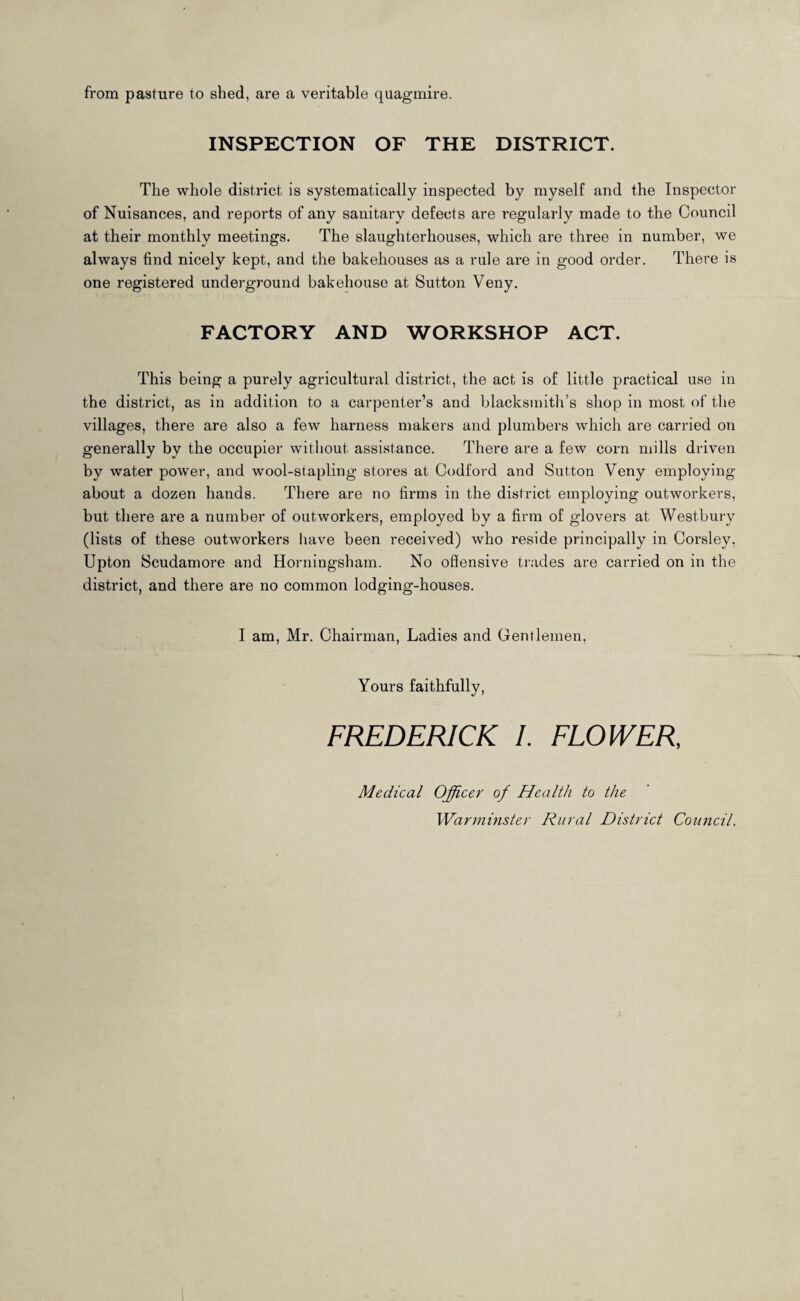 from pasture to shed, are a veritable quagmire. INSPECTION OF THE DISTRICT. The whole district is systematically inspected by myself and the Inspector of Nuisances, and reports of any sanitary defects are regularly made to the Council at their monthly meetings. The slaughterhouses, which are three in number, we always find nicely kept, and the bakehouses as a rule are in good order. There is one registered underground bakehouse at Sutton Veny. FACTORY AND WORKSHOP ACT. This being a purely agricultural district, the act is of little practical use in the district, as in addition to a carpenter’s and blacksmith’s shop in most of the villages, there are also a few harness makers and plumbers which are carried on generally by the occupier without assistance. There are a few corn mills driven by water power, and wool-stapling stores at Codford and Sutton Veny employing about a dozen hands. There are no firms in the district employing outworkers, but there are a number of outworkers, employed by a firm of glovers at Westbury (lists of these outworkers have been received) who reside principally in Corsley, Upton Scudamore and Horningsham. No offensive trades are carried on in the district, and there are no common lodging-houses. I am, Mr. Chairman, Ladies and Gentlemen, Yours faithfully, FREDERICK /. FLOWER, Medical Officer of Health to the Warminster Rural District Council.