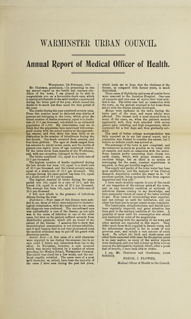 WARMINSTER URBAN COUNCIL. Annual Report of Medical Officer of Health. Warminster, 7th February, 1901. Mr. Chairman, gentlemen,—In presenting to you my annual report on the health and sanitary con¬ dition of the town, I am pleased to be able to congratulate you on a favourable death-rate, which is mainly attributable to the mild weather experienced during the latter part of tbe year, which caused the deaths to be much less than usual for that period of the year. The deaths during the year numbered seventy-nine. From this number must be deducted nine deaths of persons not belonging to the town, which gives the actual number of deaths at seventy, equal to a. death- rate of 12'5 per thousand, calculated on an estimated population of 5,560. My observations lead me to think that the population here mentioned will corres¬ pond closely with the actual number at the approach¬ ing census, and that there has been little or no diminution in the number of inhabitants during the last decade. One death occurred from measles, and four from phthisis. The ages at death ranged from ten minutes to ninety-seven years, and the deaths of persons over eighty years of age numbered twelve. Of the latter seven were inmates of the Workhouse, and, with one exception, belonged to the town, The births numbered 131, equal to a birth-rate of 23 5 per thousand. The highest number of deaths registered during the last decade has been 116, equal to a death-rate of 20-9 per thousand, and the lowest seventy-seven, equal to a death-rate of 13 9 per thousand. The average during the same period has been 101, equal to a death-rate of 18 1 per thousand. The highest number of births during the same period was 182, equal to a rate of 32‘7, and the lowest 124, equal to a rate of 22 3 per thousand. The average has been 148, equal to a birth-rate of 26-6 per thousand. I will now allude to the presence of infectious disease during the year. Diphtheria—Four cages of this disease were noti¬ fied to me, three of which were subjected to bacterio¬ logical examination, with the result that in two cases the diagnosis was confirmed. The unconfirmed case was undoubtedly a case of the disease, as not only was it the cause of infection in one of the other cases, but later on the patient suffered severely from diphtheritic paralysis, which left no doubt of the nature of the disease. I mention this to show that bacteriological examination is not always infallible, and it may happen that in not very pronounced cases the medical attendant may be put off his guard with disastrous results. Scarlet Fever.—A few cases of a mild character were reported to me during the summer, but in no case could I detect any connection from one to the other. In November, however, a case occurred which was shortly followed by a number of others attending the Mission School, Warminster Common. The school was closed for a few weeks, and the out¬ break rapidly subsided. The cases were of a most mild character, as, indeed, have been the majority of the cases I have seen during the past few years, which leads me to hope that the virulence of the disease, as compared with former years, is much diminished. Three cases of diphtheria and seven ©f scarlet fever were removed to the Isolation Hospital. One case of erysipelas and once ease ©f enteric fever were noti¬ fied to me. The latter case had no connection with the town, as the patient returned to her home from school with the disease already developed. Mumps were epidemic in the town during the latter part of the year, and many adults were affected. The disease took a most unusual form in many of the cases, as, when the patients seemed apparently well, they were attacked with severe gastric pain, vomiting, and high temperature, which continued for a few days and then gradually sub¬ sided. The need of better cottage accommodation was fully reported on in my last annual report, and a committee was formed to consider the matter, but I believe no definite result was arrived at. The sewerage of the town is now completed, and we endeavour as much as possible t® do away with all cesspits, and insist on connection with the sewer. Some tenants prefer converting their closets into earth closets, which, with proper attention, are excellent things, but as there is no system of scavenging for the same, constant supervision is required, or they get horribly neglected. The supply and purity of the town water has been most satisfactory, and the analysis of the Clinical Research Association certifies the water to be “ of excellent quality, being unusually free from organic impurities and very soft.” I have made monthly reports to you of the result of our inspection of the various parts ef the town, and on any insanitary condition or outbreak of infectious disease coming to my knowledge, and have personally visited all cases of the latter notified to me. Four cases of overcrowding were reported, and one cottage as unfit for habitation, and one other has been put in proper repair on ®ur complaint. The bakehouses, slaughterhouses, and dairies have been regularly inspected, and great attention has been paid to the sanitary condition of the latter. A quantity of meat unfit for consumption was seized and destroyed by order of the magistrates. Tables dealing with the mortality of the town and other matters are appended to this report. They differ much from those supplied in former years, and the information required is far in access of any previous year, and entails a vast amount of extra work. To collect the birth and death-rates and other facts connected with same for the past ten years is no easy matter, as many of the earlier reports were destroyed, and you had to hunt up from various sources the information required, which, after a great deal of trouble, I have been able to obtain. I am, Mr. Chairman and Gentlemen, yours faithfully, FREDK. I. FLOWER, Medical Officer of Health to the Council.