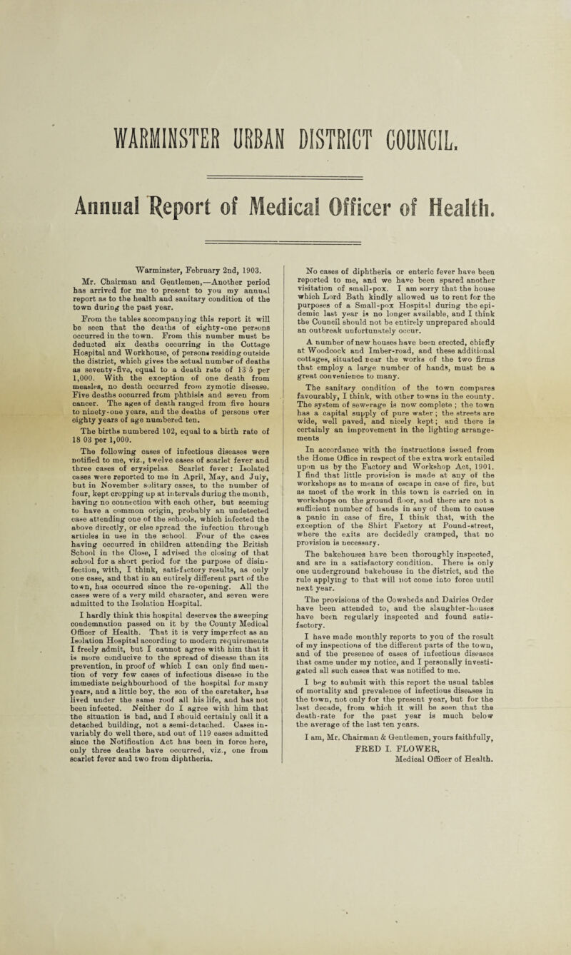 DISTRICT COUNCIL WARMINSTER URBAN Annual Report of Medical Officer of Health. Warminster, February 2nd, 1903. Mr. Chairman and Gentlemen,—Another period has arrived for me to present to you my annual report as to the health and sanitary condition of the town during the past year. From the tables accompanying this report it will be seen that the deaths of eighty-one persons occurred in the town. From this number must be deducted six deaths occurring in the Cottage Hospital and Workhouse, of persons residing outside the district, which gives the actual number of deaths as seventy-five, equal to a death rate of 13 5 per 1,000. With the exception of one death from measles, no death occurred from zymotic disease. Five deaths occurred from phthisis and seven from cancer. The ages of death ranged from five hours to ninety-one years, and the deaths of persons over eighty years of age numbered ten. The births numbered 102, equal to a birth rate of 18 03 per 1,000. The following cases of infectious diseases were notified to me, viz., twelve cases of scarlet fever and three cases of erysipelas. Scarlet fever: Isolated cases were reported to me in April, May, and July, but in November solitary cases, to the number of four, kept cropping up at intervals during the month, having no connection with each other, but seeming to have a common origin, probably an undetected case attending one of the schools, which infected the above directly, or else spread the infection through articles in use in the school. Four of the cases having occurred in children attending the British School in the Close, I advised the closing of that school for a short period for the purpose of disin¬ fection, with, I think, satisfactory results, as only one case, and that in an entirely different part of the town, has occurred since the re-opening. All the cases were of a very mild character, and seven were admitted to the Isolation Hospital. I hardly think this hospital deserves the sweeping condemnation passed on it by the County Medical Officer of Health. That it is very imperfect as an Isolation Hospital according to modern requirements I freely admit, but I cannot agree with him that it is more conducive to the spread of disease than its prevention, in proof of which I can only find men¬ tion of very few cases of infectious disease in the immediate neighbourhood of the hospital for many years, and a little boy, the son of the caretaker, has lived under the same roof all his life, and has not been infected. Neither do I agree with him that the situation is bad, and I should certainly call it a detached building, not a semi-detached. Cases iu- variably do well there, and out of 119 cases admitted since the Notification Act has been in force here, only three deaths have occurred, viz., one from scarlet fever and two from diphtheria. No cases of diphtheria or enteric fever have been reported to me, and we have been spared another visitation of small-pox. I am sorry that the house which Lord Bath kindly allowed us to rent for the purposes of a Small-pox Hospital during the epi¬ demic last year is no longer available, and I think the Council should not be entirely unprepared should an outbreak unfortunately occur. A number of new houses have been erected, chiefly at Woodcock and Imber-road, and these additional cottages, situated near the works of the two firms that employ a large number of hands, must be a great convenience to many. The sanitary condition of the town compares favourably, I think, with other towns in the county. The system of sewerage is now complete ; the town has a capital supply of pure water ; the streets are wide, well paved, and nicely kept; and there is certainly an improvement in the lighting arrange¬ ments In accordance with the instructions issued from the Home Office in respect of the extra work entailed upon us by the Factory and Workshop Act, 1901. I find that little provision is made at any of the workshops as to means of escape in case of fire, but as most of the work in this town is carried on in workshops on the ground floor, aud there are not a sufficient number of hands in any of them to cause a panic in case of fire, I think that, with the exception of the Shirt Factory at Pound-street, where the exits are decidedly cramped, that no provision is necessary. The bakehouses have been thoroughly inspected, and are in a satisfactory condition. There is only one underground bakehouse in the district, and the rule applying to that will not come into force uutil next year. The provisions of the Cowsheds and Dairies Order have been attended to, and the slaughter-houses have been regularly inspected and found satis¬ factory. I have made monthly reports to you of the result of my inspections of the different parts of the town, and of the presence of cases of infectious diseases that came under my notice, and I personally investi¬ gated all such cases that was notified to me. I beg to submit with this report the usual tables of mortality and prevalence of infectious diseases in the town, not only for the present year, but for the last decade, from which it will be seen that the death-rate for the past year is much below the average of the last ten years. I am, Mr. Chairman & Gentlemen, yours faithfully, FRED I. FLOWER, Medical Officer of Health.