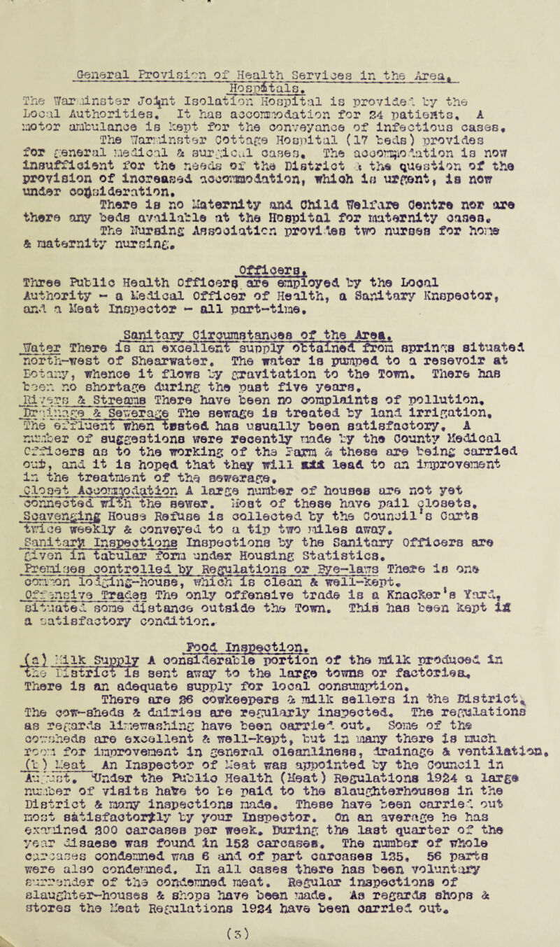General Provision of Health Services in the Area, ~ ~Hosp6tals, The Warminster Jo^nt Isolation Hospital is provide! by the Local Authorities* It has accommodation for 24 patients, A no tor ambulance is Lept for the conveyance of infectious cases* The Warminster cottage Hospital (17 heels) provides for general medical & surgical cases* The accommodation i3 now insufficient for the needs of the District ■:% the question of the provision of increased accommodation, which is urgent, in now under consideration* There is no Maternity and Child Welfare Centre nor are there any beds available at the Hospital for maternity oases* The nursing Association provides two nurses for hone & maternity nursing* Officers* Three Putlie Health officers ore employed by the Local Authority - a Medical Officer of Health, a Sanitary Knspeotor, and a Meat Inspector - all part-time. .Sanitary Circumstances of the Area* Water There is ah excellent supply ~obtalHsHtrfrom springs situated north-west of Shearwater, The water is pumped to a resevoir at Botany, whence it flows by gravitation to the Town* There has teen no shortage during the past five years. Rivers & Streams There have teen no complaints of pollution. Drainage & Sewerage The sewage is treated ty land irrigation. The “effluent when tested has usually teen satisfactory* A number of suggestions were recently made by the County Medical Officers a3 to the working of the farm h these are being carried out, and it is hoped that they will add lead to an improvement in the treatment of the sewerage. Closet Accommodation A large number of houses are not yet connectsd wiTh the sewer. Host of these have pail closets. Scavenging House Refuse is collected by the council1s Carts trice weekly & conveyed to a tip two miles away* Sanitary Inspections Inspections by the Sanitary officers are given In tabular form under Housing statistics* Premises controlled by Regulations or Bye-laws There is one common lodging-house, which is clean h well-kept* Offensive Tracies The only offensive trade is a KnackerSs Yard, situated sone^distance outside the Town. This has been kept it a satisfactory condition. Pood Inspection, (a) HiIk Supply A considerable portion of the milk produced in the Eistrict is sent away to the large towns or factorlea* There is an adequate supply for local consumption. There are 26 cowkeepers % milk sellers in the District* The cow-sheds £ dairies are regularly inspected. The regulations as regards linewashing have been carried out* Some of the cowsheds are excellent & well-kept, but in many there Is much room for improvement in general cleanliness, drainage & ventilation (b) heat An Inspector of Meat was appointed by the Council in August* dJnder the Public Health (Heat) Regulations 1954 a large number of visits hare to be paid to the slaughterhouses in the District & many inspections made. These have been carried out most satisfactorily by your Inspector, on an average he has examined 500 carcases per week. During the last quarter of the year disaese was found in 152 carcases* The number of whole carcases condemned was 6 and of part carcases 125, 56 parts were also condemned. In all cases there has been voluntary surrender of the condemned meat. Regular inspections of slaughter-houses & shops have been made. As regards shops as stores the Heat Regulations 1924 have been carried out*
