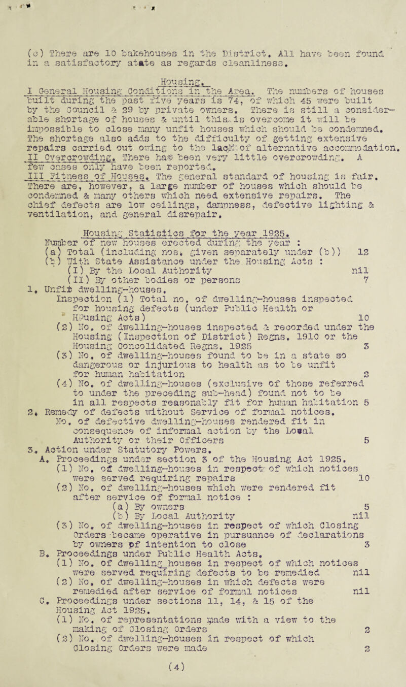 (c) There tire 10 bakehouses in the District. All have been found in a satisfactory* at ate as regards cleanliness. Housing. I General Housing Conditions in the Area. built during the past five years is 74, by the council & 29 by private owners. or The numbers of houses which 45 were built There is still a consider¬ able shortage of houses & until this,-.is overcome it will be impossible to close many unfit houses which should be condemned. The shortage also adds to the difficulty of getting extensive repairs carried out owing to the lack'of alternative accommodation. II Overcrowding. There ha® been very little overcrowding. A few cases only have been reported. III fitness,of Houses. The general standard of housing is fair. There are, however, a large number of houses which should be condemned & many others which need extensive repairs. The chief defects are low ceilings, dampness, defective lighting & ventilation, and general disrepair. 1. Housing Statistics for the year 1935. Number of new houses erected during the year : (a) Total (including nos* given separately under (b)) (b) With State Assistance under the Housing Acts : (I) By the Local Authority (II) By other bodies or persons Unfit dweUing-houses, Inspection (l) Total no. of dwelling-houses insp^-* for housing defects (under Public Health or 13 nil 7 zj o j6C A ( RPusint W Ko. (J <L> Of Act 3 ) dwelling-houses inspected d recorded under 10 the Housing (Inspection of District) Regns. 1910 or Housing Concolidated Regns. 1925 the to be unfit o fs} 5 2* 5. (5) No, of dwelling-houses found to be in a state so dangerous or injurious to health as for human habitation (4) No. of dwelling-houses (exclusive of those referred to under the preceding sub-head) found not to be in all respects reasonably fit for human habitation Remedy of defects without Service of formal notices. No. of defective dwelling-houses rendered fit in consequence of informal action by the Losal Authority or their Officers Action under Statutory Powers. A. Proceedings under section 5 of the Housing Act 1925, (l) No. of dwelling-houses in respect; of which notices were served requiring repairs (3) No. of dwelling-houses which were rendered fit after service of formal notice : (a) By owners (b) By Local Authority (5) No. of dwelling-houses in respect of which Closing orders -became operative in pursuance of declarations by owners pf intention to close 3 B. Proceedings under Public Health Acts, (1) No. of dwelling_houses in respect of which notices were served requiring defects to be remedied nil (2) No. of dwelling-houses in which defects were remedied after service of formal notices nil C. Proceedings under sections 11, 14, & 15 of the Housing Act 1925. (1) No. of representations ^iade with a view to the making of Closing orders (2) No. of dwelling-houses in respect of which Closing Orders were made 10 5 nil 2 2 (4)
