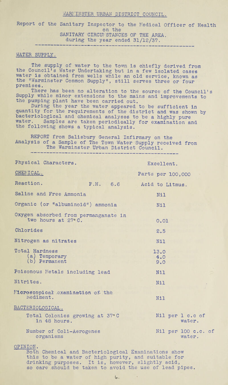 WARMINSTER URBAN DISTRICT COUNCIL. Report of the Sanitary Inspector to the Medical Officer of Health on the SANITARY CIRCUMSTANCES OF THE AREA, during the year ended 31/12/37. WATER SUPPLY. The supply of water to the town is chiefly derived from the Council1s Water Undertaking but in a few isolated cases water is obtained from wells while an old service, known as the Warminster Common Supply, still serves three or four premises. There has been no alteration to the source of the Council's Supply while minor extensions to the mains and improvements to the pumping plant have been carried out. During the year the water appeared to be sufficient in quantity for the requirements of the district and was shown by bacteriological and chemical analyses to be a highly pure water. Samples are taken periodically for examination and the following shows a typical analysis. REPORT from Salisbury General Infirmary on the Analysis of a Sample of The Town Water Supply received from The Warminster Urban District Council. Physical Characters. CHEMICAL. Reaction. P.H. 6.6 Saline and Free Ammonia Organic (or albuminoid) ammonia Oxygen absorbed from permanganate in two hours at 27°C. Chlorides Nitrogen as nitrates Total Hardness (a) Temporary (b) Permanent Poisonous Metals including lead Nitrites. Microscopical .examination of-'the. Sediment. BACTERIOLOGICAL. Total Colonies growing at 37*C in 48 hours. Number of Coli-Aerogenes organisms Excellent. Parts per 100,000 Acid to Litmus. Nil Nil 0.01 2.5 Nil 13.0 4.0 9.0 Nil Nil Nil Nil per 1 c.c of water. Nil per 100 c.c. of water. OPINION. Both Chemical and Bacteriological Examinations show this to be a water of high purity, and suitable for drinking purposes. It is, however, slightly acid, so care should be taken to avoid the use of lead pipes.