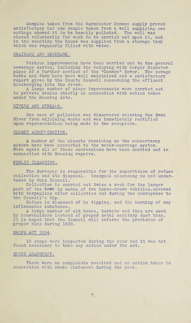 Samples taken from the Warminster Common supply proved satisfactory but one sample taken from a well supplying one cottage showed it to be heavily polluted. The well was closed voluntarily for work to be carried out upon it, and in the meantime the house was supplied from a storage tank which was regularly filled with water. DRAINAGE AND SEWERAGE. Various improvements have been carried out to the general sewerage system, including the relaying with larger diameter pipes of a further section of the Common Sewer. The sewage works and farm have been well maintained and a satisfactory report given by the County Council concerning the effluent discharging into the river. A large number of minor improvements were carried out to private drains chiefly in connection with action taken under the Housing Acts. RIVERS AND STREAMS. One case of pollution was discovered entering the Swan River from adjoining works and was immediately rectified upon representation being made to the occupiers. CLOSET ACCOMMODATION. A number of the closets remaining on the conservancy system have been converted to the water-carriage system. Here again all of these conversions have been carried out in connection with Housing repairs. PUBLIC CLEANSING. The Surveyor is responsible for the supervision of refuse collection and its disposal. Cesspool cleansing is not under¬ taken by this Council. Collection is carried out twice a week for the larger part of the town by means of two horse-drawn vehicles,covered with tarpaulins after collection and during the conveyance to the Council’s tip. Refuse is disposed of by tipping, and the burning of any inflammable substance. A large number of old boxes, buckets and tins are used by householders instead of proper metal sanitary dust bins. It is hoped that the Council will enforce the provision of proper bins during 1938. SHOPS ACT 1934. 10 shops were inspected during the year and it was not found necessary to take any action under the Act. SMOKE ABATEMENT. There were no complaints received and no action taken in connection with smoke abatement during the year. i.