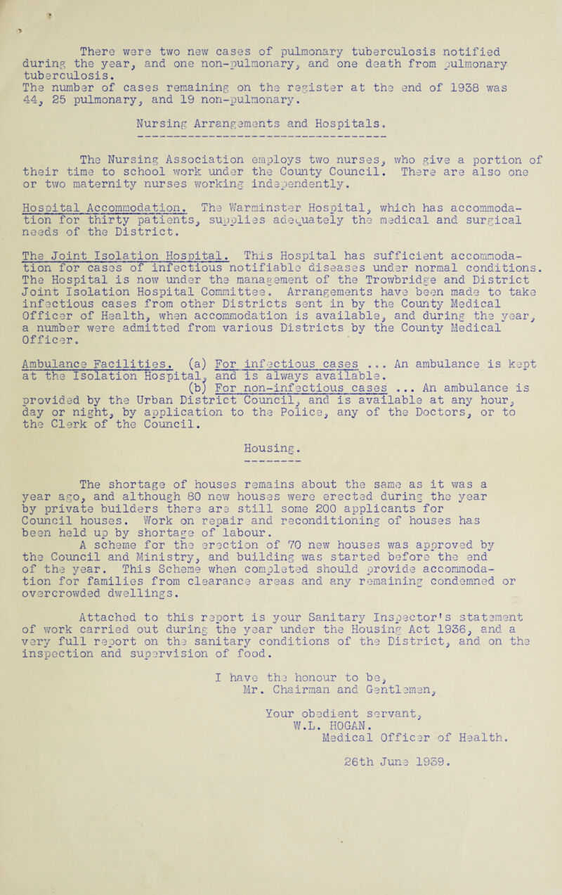 There were two new cases of pulmonary tuberculosis notified during the year* and one non-pulmonary* and one death from pulmonary tuberculosis. The number of cases remaining on the register at the end of 1938 was 44* 25 pulmonary* and 19 non-pulmonary. Nursing Arrangements and Hospitals, The Nursing Association employs two nurses* who give a portion of their time to school work under the County Council. There are also one or two maternity nurses working independently. Hospital Accommodation. The Warminster Hospital* which has accommoda¬ tion for thirty patients* supplies adequately the medical and surgical needs of the District, The Joint Isolation Hospital. This Hospital has sufficient accommoda¬ tion for cases of infectious notifiable diseases under normal conditions. The Hospital is now under the management of the Trowbridge and District Joint Isolation Hospital Committee. Arrangements have been made to take infectious cases from other Districts sent in by the County Medical Officer of Healthy when accommodation is available* and during the year* a number were admitted from various Districts by the County Medical Officer. Ambulance Facilities. (a) For infectious cases ... An ambulance is kept at the Isolation Hospitals and is always available. (bp For non-infectious cases ... An ambulance is provided by the Urban District Council* and is available at any hour* day or nighty by application to the Police* any of the Doctors, or to the Clerk of the Council. Housing. The shortage of houses remains about the same as it was a year ago* and although 80 new houses were erected during the year by private builders there are still some 200 applicants for Council houses. Work on repair and reconditioning of houses has been held up by shortage of labour. A scheme for the erection of 70 new houses was approved by the Council and Ministry* and building was started before the end of the year. This Scheme when completed should provide accommoda¬ tion for families from clearance areas and any remaining condemned or overcrowded dwellings. Attached to this report is your Sanitary Inspector’s statement of work carried out during the year under the Housing Act 1936* and a very full report on the sanitary conditions of the District* and on the inspection and supervision of food. I have the honour to be* Mr. Chairman and Gentlemen* Your obedient servant* W.L. HOGAN. Medical Officer of Health. 26th June 1959.