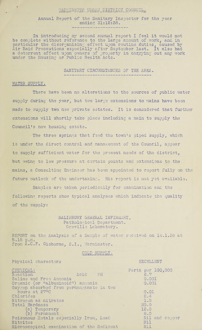 Annual Report of the Sanitary Inspector for the year ending 31s12:38. In introducing my second annual report I feel it would not be complete without reference to the large amount of work, and in particular the disorganising effect upon routine duties, caused by Air Raid Precautions especially after September last. It also had a deterrent effect upon owners of property in carrying out any work under the Housing or Public Health Acts. SANITARY CIRCUMSTANCES OF THE AREA. WATER SUPPLY. t There have been no alterations to the sources of public water supply during the year, but two large extensions to mains have been made to supply two new private estates. It is considered that further extensions will shortly take place including a main to supply the Council’s new housino estate. The three springs that feed the town’s piped supply, which is under the direct control and management of the Council, appear to supply sufficient water for the present needs of the district, but owing to low pressure at certain points and extensions to the mains, a Consulting Engineer has been appointed to report fully on the future outlook of the undertaking. His report is not yet available. Samples are taken periodically for examination and the following reports show typical analyses which indicate the quality of the supply: SALISBURY GENERAL INFIRMARY. Pathological Department. Greville Laboratory. REPORT on the Analysis of a Sample of water 5.15 p.m. fron A.C.F. C-isborne, S.I., Warminster. received on 14.1.38 at COLD SUPPLY. Physical characters EXCELLE NT CHEMICAL: - Reaction Acid PH Saline and Free Ammonia Organic (or ’’albuminoid”) ammonia Oxygen absorbed from permanganate in two hours at 27°C Chlorides Nitrogen as nitrates Total Hardness (a) Temporary (b) Permanent Poisonous Metals especially Iron, Lead Nitrites Microscopical examination of the Sediment Parts per 100,000 6.7 0.001 0.001 0.01 2.4 1.0 20.0 12.0 8.0 Nil and cooper Nil Nil