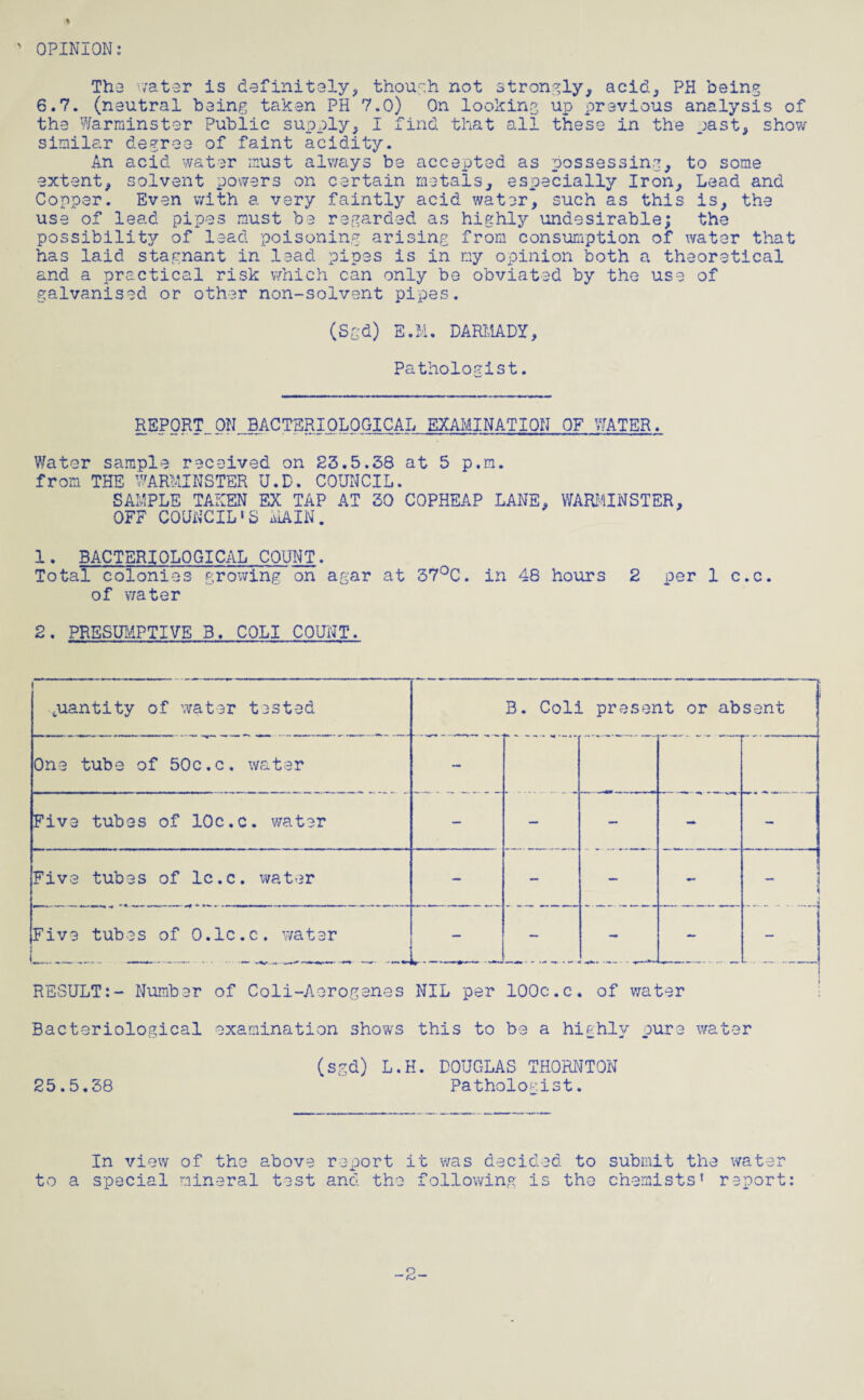 ' OPINION: The water is definitely, though not strongly, acid, PH being 6.7. (neutral being taken PH 7.0) On looking up previous analysis of the Warminster Public supply, I find that all these in the past, show similar degree of faint acidity. An acid water must always be accepted as possessing, to some extent, solvent powers on certain metals, especially Iron, Lead and Copper. Even with a very faintly acid water, such as this is, the use of lead pipes must be regarded as highly undesirable; the possibility of lead poisoning arising from consumption of water that has laid stagnant in lead pipes is in my opinion both a theoretical and a practical risk which can only be obviated by the use of galvanised or other non-solvent pipes. (Sgd) E.I'l. DAR11ADY, Pathologist. w REPORT ON BACTERIOLOGICAL EXAMINATION OF WATER. Water sample received on 23.5.58 at 5 p.m. from THE WARMINSTER U.D. COUNCIL. SAMPLE TAKEN EX TAP AT 30 COPHEAP LANE, WARMINSTER, OFF COUNCIL1S MAIN. 1. BACTERIOLOGICAL COUNT. Total colonies growing on agar at 37°C. in 48 hours 2 per 1 c.c. of water 2. PRESUMPTIVE B. COLI COUNT. quantity of water tested .  B. Coli present or absent One tube of 50c.c. water — Five tubes of 10c.c. water — — — - — Five tubes of lc.c. water — - — - Five tubes of O.lc.c. water *- - — RESULT:- Number of Coli-Aorogenes NIL per 100c.c. of water Bacteriological examination shows this to be a hiehlv ours water (sgd) L.H. DOUGLAS THORNTON 25.5.38 Pathologist. In view of the above report it was decided to submit the water to a special mineral test and the following is the chemists1 report: -2-