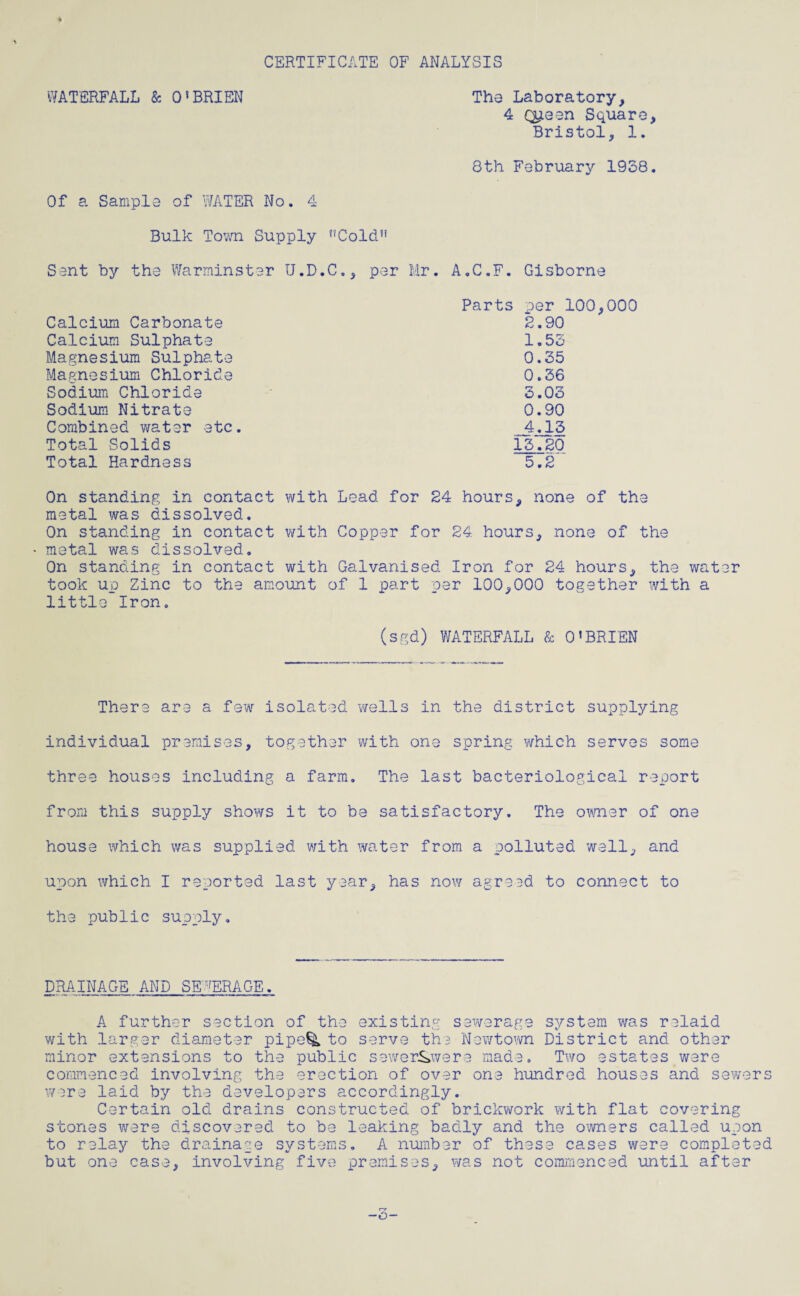 CERTIFICATE OF ANALYSIS WATERFALL & O’BRIEN The Laboratory, 4 Q^een Square, Bristol, 1. 8th February 1938. Of a Sample of WATER No. 4 Bulk Town Supply nCold!i Sant by the Warminster U.D.C., per Mr. A.C.F. Gisborne Parts per 100,000 2.90 1.53 0.35 0.36 3.03 0.90 4^3 13.20 5.2 Calcium Carbonate Calcium Sulphate Magnesium Sulphate Magnesium Chloride Sodium Chloride Sodium Nitrate Combined water etc Total Solids Total Hardness On standing in contact with Lead for 24 hours, none of the metal was dissolved. On standing in contact with Copper for 24 hours, none of the - metal was dissolved. On standing in contact with Galvanised Iron for 24 hours, the water took up Zinc to the amount of 1 part per 100,000 together with a little Iron. (sgd) WATERFALL (Sc O'BRIEN There are a few isolated wells in the district supplying individual premises, together with one spring which serves some three houses including a farm. The last bacteriological report from this supply shows it to be satisfactory. The owner of one house which was supplied with water from a polluted well, and upon which I reported last year, has now agreed to connect to the public supply. DRAINAGE AND SEWERAGE. A further section of the existing sewerage system was relaid with larger diameter pipe^L to serve the Newtown District and other minor extensions to the public sewerS>were made. Two estates ware commenced involving the erection of over one hundred houses and sewers were laid by the developers accordingly. Certain old drains constructed of brickwork with flat covering stones were discovered to be leaking badly and the owners called upon to relay the drainage systems. A number of these cases were completed but one case, involving five premises, was not commenced until after -c-