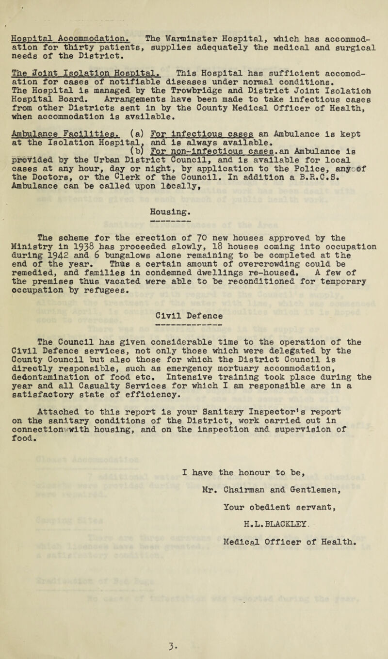 Hospital Accommodation. The Warminster Hospital, which has accommod¬ ation for thirty patients, supplies adequately the medical and surgical needs of the District. The Joint Isolation Hospital. This Hospital has sufficient accomod¬ ation for cases of notifiable diseases under normal conditions. The Hospital is managed by the Trowbridge and District Joint Isolation Hospital Board. Arrangements have been made to take infectious cases from other Districts sent in by the County Medical Officer of Health, when accommodation is available. Ambulance Facilities, (a) For infectious cases an Ambulance is kept at the Isolation Hospital, and is always available. (b) For non-infectlous cases.an Ambulance is provided by the Urban District Council, and is available for local cases at any hour, day or night, by application to the Police, anyodf the Doctors, or the Clerk of the Council. In addition a B.P..C.S. Ambulance can be called upon Ideally, Housing. The scheme for the erection of JO new houses approved by the Ministry in 193$ has proceeded slowly, 18 houses coming into occupation during 1942 and 6 bungalows alone remaining to be completed at the end of the year. Thus a certain amount of overcrowding could be remedied, and families in condemned dwellings re-housed. A few of the premises thus vacated were able to be reconditioned for temporary occupation by refugees. Civil Defence The Council has given considerable time to the operation of the Civil Defence services, not only those which were delegated by the County Council but also those for which the District Council is directly responsible, such as emergency mortuary accommodation, dedontamination of food etc. Intensive training took place during the year and all Casualty Services for which I am responsible are in a satisfactory state of efficiency. Attached to this report is your Sanitary Inspector^ report on the sanitary conditions of the District, work carried out in connection'rwith housing, and on the inspection and supervision of food. I have the honour to be, Mr. Chairman and Gentlemen, Your obedient servant, H.L. ELACKLEY. Medical Officer of Health. 3-