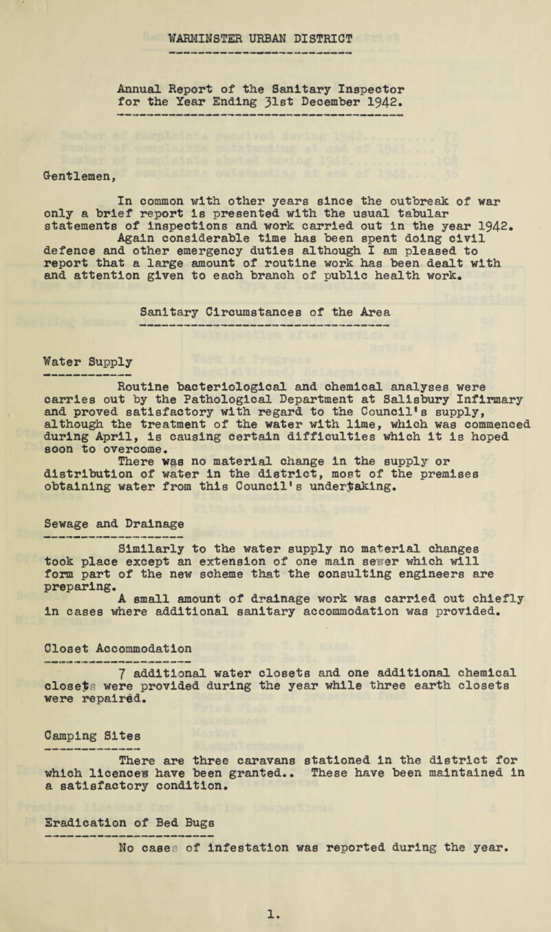 WARMINSTER URBAN DISTRICT Annual Report of the Sanitary Inspector for the Year Ending 31st December 1942. Gentlemen, In common with other years since the outbreak of war only a brief report is presented with the usual tabular statements of inspections and work carried out in the year 1942. Again considerable time has been spent doing civil defence and other emergency duties although I am pleased to report that a large amount of routine work has been dealt with and attention given to each branch of public health work. Sanitary Circumstances of the Area Water Supply Routine bacteriological and chemical analyses were carries out by the Pathological Department at Salisbury Infirmary and proved satisfactory with regard to the Council’s supply, although the treatment of the water with lime, which was commenced during April, is causing certain difficulties which it is hoped soon to overcome. There w$s no material change in the supply or distribution of water in the district, most of the premises obtaining water from this Council’s undertaking. Sewage and Drainage Similarly to the water supply no material changes took place except an extension of one main sewer which will form part of the new scheme that the consulting engineers are preparing. A small amount of drainage work was carried out chiefly in cases where additional sanitary accommodation was provided. Closet Accommodation 7 additional water closets and one additional chemical closets were provided during the year while three earth closets were repaired. Camping Sites There are three caravans stationed in the district for which licence® have been granted.. These have been maintained in a satisfactory condition. Eradication of Bed Bugs No case of infestation was reported during the year. 1.