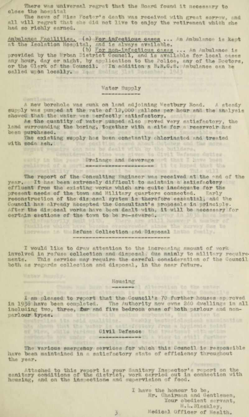 There v a universal regret that the Bo/rd found it necee*r ry to close the hoe it al The news of rise S'ost r's death wa«j received with great sorrow, nd ell. will regret that she did not live to enjoy the retirement whlfch she had ro richly earned. ^mbulwne- : • u Ml tie •-. ( a) . 1 or infection** c^*:c ... n irabul no i ke t rt the Isolation Hospital, md is always available. O’) 'or non-lnf-ctt^'ig c n ... n «rtMl»neo 1« rovided by the rban ietrict Council, and in available for local ny hour, day or ni?ht, by np -3 lcation to the olior , my Df the Doctors, or the Clark of the Council. In Addition s. B.h.O.i . mbulnnce can be called u on locally. ator Huprly / new boreholf* was sunk on land adjoining v ortbury Hoad. /• str^&y su ly vr e -urn >ed rt the rate of 12,000 all one nor hour pm the an lysis Bhowr-i, that the water wee erfectly satisfactory. i'n the quantity of water ,umped also roved very satisfactory, the land surrounding the boring, together with a site for r reservoir her hi on purchased. The existing m jply h? « been constantly chlorinated and tre- ted with sod* ash. araina.gr and ewernre The report of the Consulting tngineer was received at the *•nd of the year, It has been extremely difficult to naint in o setlsf otory effluent from the ev isting works which are quite Inadequate for the present needs of the town and Military quartern connected* arly reconstruction of the die oael system is therefore essential, and the Council h r* already accepted the Consultant’s rreposals in irinci ,!«>. ■fter the dia oral works h ve been dealt with. It will be necessary for c-rt in emotion* of the town to Co r—••••re . 1 ofurtr Collection nd bis oral I would like to drew attention to the increasing amount of ork Involved in refuse collection and disposal, due mainly to millt require mentr. This service may require the careful consideration of the Council both as regards celled*ion and disposal, in the near future. Housing X am pleased to report that the Council* s 'fQ further houses in 193b have been completed. The Authority now owns 240 dwelling * in rll including two, three, fewr and five bedroom oner of both parlour • nd non- rlour types. Civil Defence The various emergency services for wh oh thin council is resnon^ibl* ui ve br-en maintained in satisfactory state of efficiency throughout the year. ttsched to this report la your knitiry in*- actor* a r* art on th* sanitary conditions of the district, work carried out in connection with housing, and on the inn action* nd m ervision of food. I have the honour to be, Mr. Chalntan and Gentlemen, Your obedient a rvmt, H. L. lile.ekley, 3 t Sdic; 3 Officer of Health.