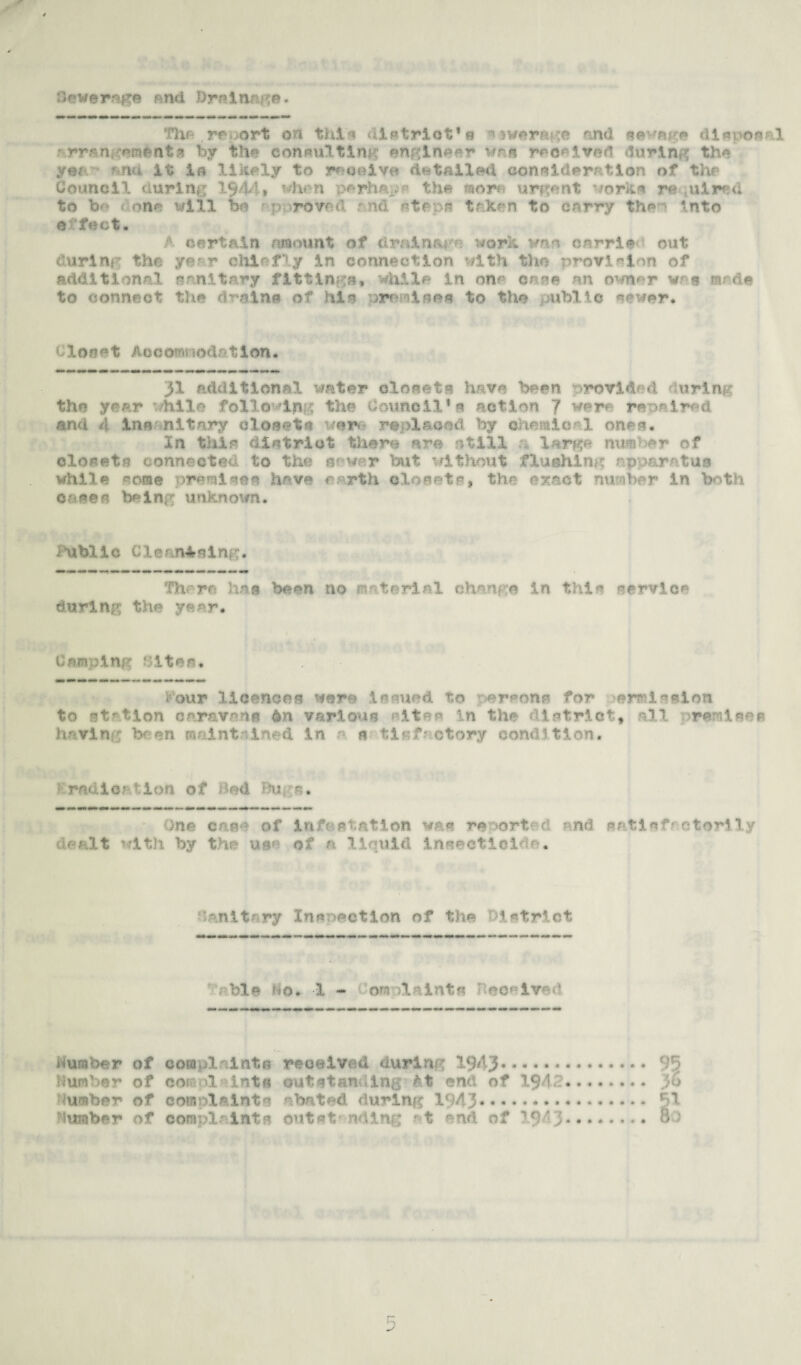 Sewerage and Drainage. The report on this district’s average find sewage disposal rrrngemfcnts by the consulting engineer \trn reeeived during the ye; and it la likely to roc©ivo detailed consideration of the Council during 1$44» when perhaps the morn urgent vorks re ;uire<l to b> « one will bo pnrovad rnd steps taken to carry the'' into e 'feet. f certain amount of drainage work van oarrie out curing the yer r chiefly in connection with the provision of additional sanitary fittings, while in one cane an owner was nirde to connect the drains of hia premises to the public sewer. Cloart Aocomnodr/tlon. 31 additional water closets have been provided during the year while following the Council’s action 7 were repaired and t\ In a nit ary closet a ver replaced by chemical ones. In this district there are .fill 1 rg- mi r- r closets connected to the sewer but without flushing apparatus while «ome premises have north closets, the exact number in both Cases being imkrtoi/n. iublle Clean4slng. There 1ms been no material change in this service during the year. Camping Sites. iour licences were issued to persons for permission to station caravans 6n various sites in the lstriot9 all premises having been maintained in e s ti«f ctory condition. r radio/-■ ion o f • ed Bu One case of infestation was reported and satisfactorily dealt vfith by the use of n liquid insecticide. hanitary Inspection of the District r bis No. 1 - rv laints eoeived dumber of complaints received during 1943. 95 Dumber of coj '1 lots outstanding* At end of 194d. }o Dumber of complaints abated <lurlmc 1943. §1 dumber of complaints outat- ndlng at end of 19/3. 80 5
