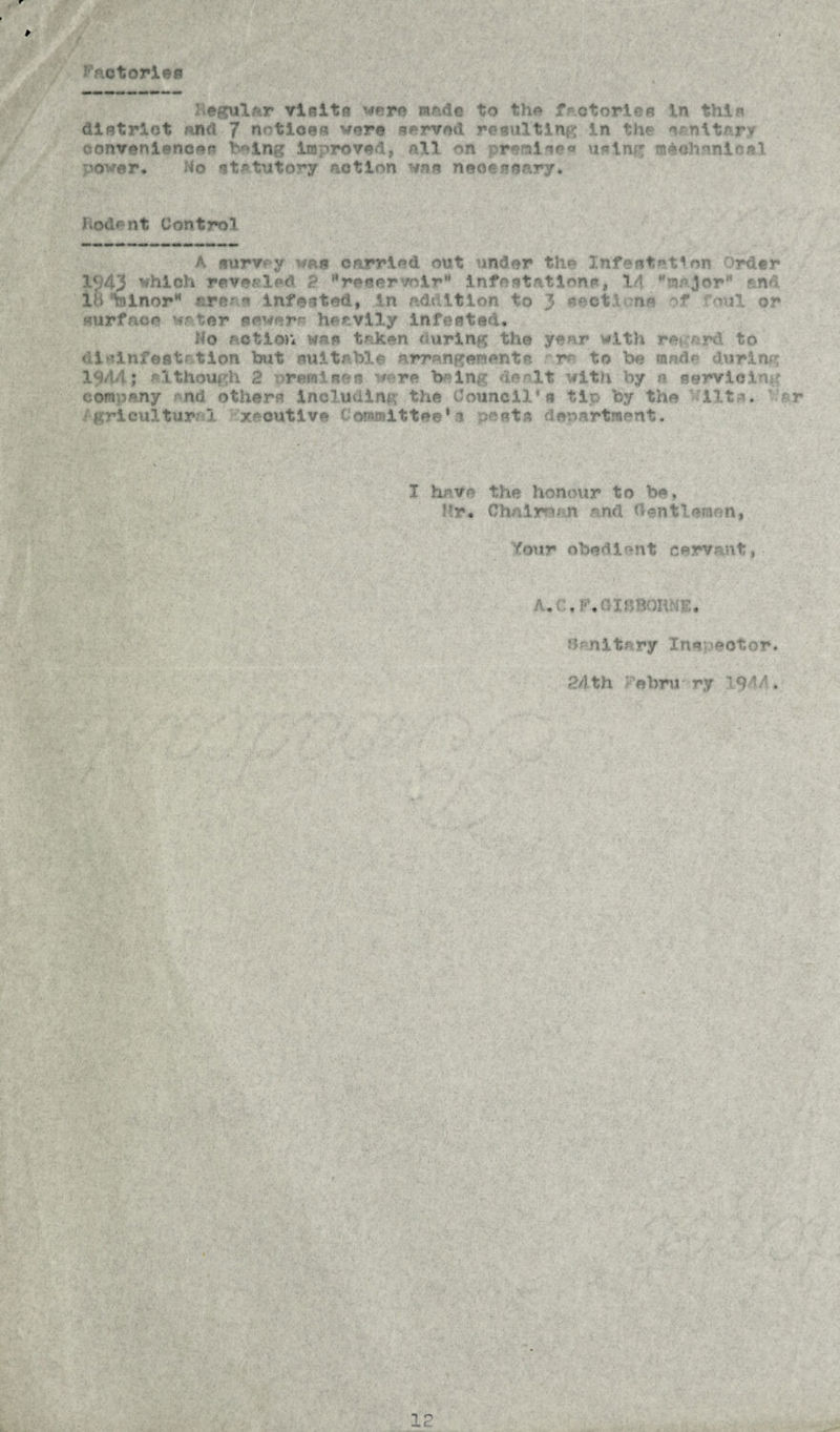 Factor!** l ©gular visits were made to the frctories tn thin district and 7 notices vers served resulting in th* sanitary conveniences being Improved, all on premises using mechanical power# do statutory action was necessary* Nodent Control A «urv y was carried out under the Infestation Order 1<?43 which revealed 2 MreservoirM infestations, Id.major“ end IB tolnor* are? s infested, in addition to 3 aect.l ns of foul or surface water power* heavily infested. No action was taken during the year with regard to disinfestation but suitable arrangements rr* to be made during 1944; although 2 oremisfcs wore being dealt with by a servicing company end others including the Council’s tip by the lit*. :ar /grloultural xecutive Committee*c posts department. I have the honour to be. Hr* Chairman and ftentlemon, Your obedient servant, A.' ir • J , ftenitary Inepeotor. 24th Nehru ry 1944.
