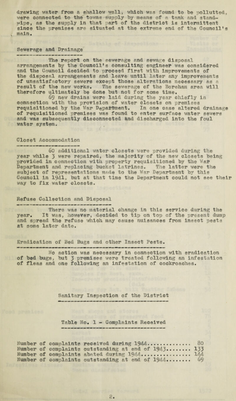 drawing water from a shallow well, which was found to be pollutted, were connected, to the towns supply by means of a tank and stand- wipe, as the supply In that >art of the district is intermittent since the premises are situated at the extreme end of the Council’s main. Sewerage and Drainage The report on the sewerage and sewage disposal arrangements by the Council’s consulting engineer was considered and the Council decided to proceed first with improvements of the disposal arrangements and leave until later any improvements of unsatisfactory sewers except those alterations necessary as p result of the new works. The sewerage of the Borehara area will therefore ultimately be done but not for some time. 69 new drains were laid during the year chiefly in connection with the provision of water closets on premises requisitioned by the War Department. In one case altered drainage of requisitioned premises was found to enter surface water sewers and was subsequently disconnected and discharged into the foul water system. Closet Accommodation 60 additional water closets were provided during the year while 3 were repaired, the majority of the new closets being provided in connection with property requisitioned by the War Department and replacing bucket latrines. The latter were the subject of representations made to the War Department by this Council in 1941, but at that time the Department could not see their way to fix water closets. Refuse Collection and Disposal There was no material change in this service during the year. It was, however, decided to tip on top of the present dump and spread the refuse which may cause nuisances from insect pests at some later date. Eradication of Bed Bugs and other Insect Pests. Do action was necessary in connection with eradication of bed bugs, but 3 premises were treated following an infestation of fleas and one following an infestation of cockroaches. Sanitary Inspection of the District Table No* 1 - Complaints Received Humber of complaints received during 1944. So Humber of complaints outstanding at end of 1943. 133 Number of complaints abated during 1944. 144 Number of complaints outstanding at end of 1944. 69 2.
