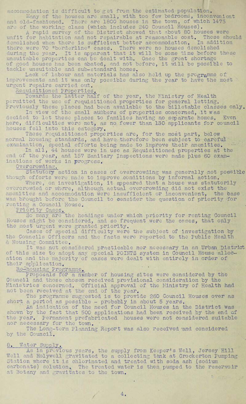 accommodation is difficult to'g et from the estimated population. Many of the houses are small,' with too few bedrooms, inconvenient and old-fashioned. There are 1800 houses in the town, of which 1475 are of the working class (which includes 240 Council Houses). A rapid survey of the District showed that about 80 houses were unfit for habitation and not repairable at reasonable cost. These should demolished when there is sufficient better accommodation. In addition there wore 70 borderline cases. There were no houses demolished during the year. It is apparent that it will be some time before these unsuitable properties can be dealt with. Once the great shortage of good houses has been abated, and not before, it will be possible to tackle unsuitable and sub-standard homes. Lack of labour and materials has also held up the programme of' improvements and it was only x^°ssible during’ the year to have the most urgent repairs carried out. Requisitioned properties. Towards the latter half of the year, the Ministry of Health permitted the use of requisitioned properties for general letting. Previously these places had been available to the billetable classes only. In view of the small numbers of properties concerned, it was decided to let these places to families having no separate homes. Even here, difficulties were met, as no fewer than 130 applicants . for council houses fell into this category. These requisitioned properties are, for the most part, below normal housing standards, and have therefore been -subject to careful examination,' special efforts being made to improve their amenities. ;-v* In all, 44 houses were in use as Requisitioned properties at the end of the year, and 157 Sanitary Inspections were made plus 60 exam- inations of works in progress. Overcrowding. Statutory action in cases of overcrowding was generally not possible though efforts were.made to improve .conditions by informal action. Where,' on investigation, it appeared that a house was statutorily overcrowded or whore, although actual overcrowding did not exist the amenities and accommodation were insufficient or inconvenient, the base . was. brought before the Council to consider the question of priority --for renting a Council House. Priority Cases, So many are the headings under which priority for renting Council Houses might be considered, and so frequent were the cases, that only the most urgent were granted priority. Cases of special difficulty were the subject of investigation by the Councils Officers and the facts were reported to the. Public Health & Housing Committee. ‘ . • It was not considered practicable nor necessary in an Urban .District of this size to adopt any special POINTS system in Council House alloc¬ ation and the majority-of cases were dealt with entirely in order of their ^application, ReMhousing Programme. proposals for a number of housing sites were considered by the Council and those chosen received provisional consideration by the Ministries concerned. Official approval of the Ministry of Health had not been received- at the end Of the year. The programme suggested is to provide 260 Council House's over as short a period as possible - probably in about 5 years. An indication of the need for Council Houses in the District was shown'by the fact that 500 applications had been received by the end of the year, permanent prefabricated houses were not considered suitable nor necessary for the town. The Long-term planning Report was also received 'and considered by the Council. 8. Water Supply. As in previous years, the supply from Keeper’s Well, Jersey Hill Well and Holywell gravitated to a collecting tank at Crockerton Pumping Station where it is chlorinated and treaded with soda ash (sodium carbonate) solution* The treated water is then pumped to the reservoir at Botany and gravitates to the town. /