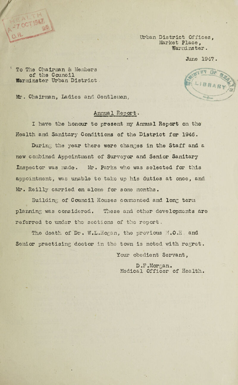 '/ Urban District Offices Market Place, Warminster. June 1917 To The Chairman & Members of the Council Warminster Urban District Mr. Chairman, Ladies ancl Gentlemen, Annual Report. I have the honour to present my Annual Report on the Health and Sanitary Conditions of the District for 1946. Durin0 the year there were changes in the Staff and a new combined Appointment of Surveyor and Senior Sanitary Inspector was made. Mr. Paries who wa3 selected for this appointment, was unable to take up his dutios at once, and Mr. Reilly carried on alone for some months. Building of Council Houses commenced and lone, term planning was considered. These and other developments are referred to under the sections of the roport, The death of Dr. W.L.Hogan, the previous H.O.H. and Senior practising doctor in the town i3 notod with regret. Your obedient Servant, D .F .Morgan. nodical Officor of Health.
