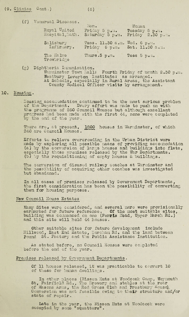 (9. Clinics Cont.) (S) (f) Venereal Diseases. i'io n. Royal United Friday 5 p.m. Hospi ta 1, Da th. Sa tur day 5 p «m. 7/ or.iG n Tuesday 5 p.n, Friday 2.30 p.m. Salisbury Infirmary. Tug3• 11.30 a.n. Wod. 6 p*m. Friday 6 p.n. Sat, 11.30 a.m. The Halve Thurs.5 p#m. Tuos 5 p.i. Trowbridge (g) Diphtheria Immunisation* Warminster Tovm Hall; Fourth Friday of month 2.30 p.n. Weotbury Laverton Institute: as arranged. At Schools, especially in Rural Areas, the Assistant County Modical Officor visits by arrangement. 10. Housing. Housing accommodation continued to be the most serious problem of the Department. Every effort was mado to push on with tho programme of 260 Council Houses but although excellent progress had boon made with the first 44, none wero completed by the end cf the year. There are, at present, 1800 houses in Warminster, of which 240 are Council Houses. Efforts to rolievo overcrowding in the Urban District were made by exploring all possible means of providing accommodation (a) by the conversion of large houses and buildings into flats, especially those promises released by the War Departments. (b) by the requisifcioning of empty houses & buildings. The conversion of disused railway coaches at Warminster and tho possibility of acquiring other ccacho3 was investigated but abandoned. In all cases of promises released by Government Departments, the first consideration has boon the possibility of converting then f or heusing purp oso s . New Council Kruse Estates Many Sites wore considered, and several more wore provisionally earmarked for future reference. Of tho most suitable sites, building was commenced cn one (Ferris Hoad, Upper Marsh Rd.) and this site will hold 44 houses. Other suitable sito3 for futuro development include Hillwoocl, East End Estate, Doroham Rd, and the land between Pound St. Factory and the Public Assistance Institution. ✓ As statod before, no Council Housos woro ccnplotod before the ond of tho year. Premises released by Government Departments . Of 11 houses released, it was practicable to convert 10 o f the so f or humn n dwo Hi ngs . In other places (Nissan Huts at Woodcock Camp, Woymouth St, Fairfiold Rd., The Brewory and stables at tho roar of Masons Arms, the Rod Cross Club and prostbury J^ouse), Conversion was not feasible owing to thoir structure and/or state of repair. Late in the year, tho Nissan Huts at Woodcock were occupied by some squattors” .