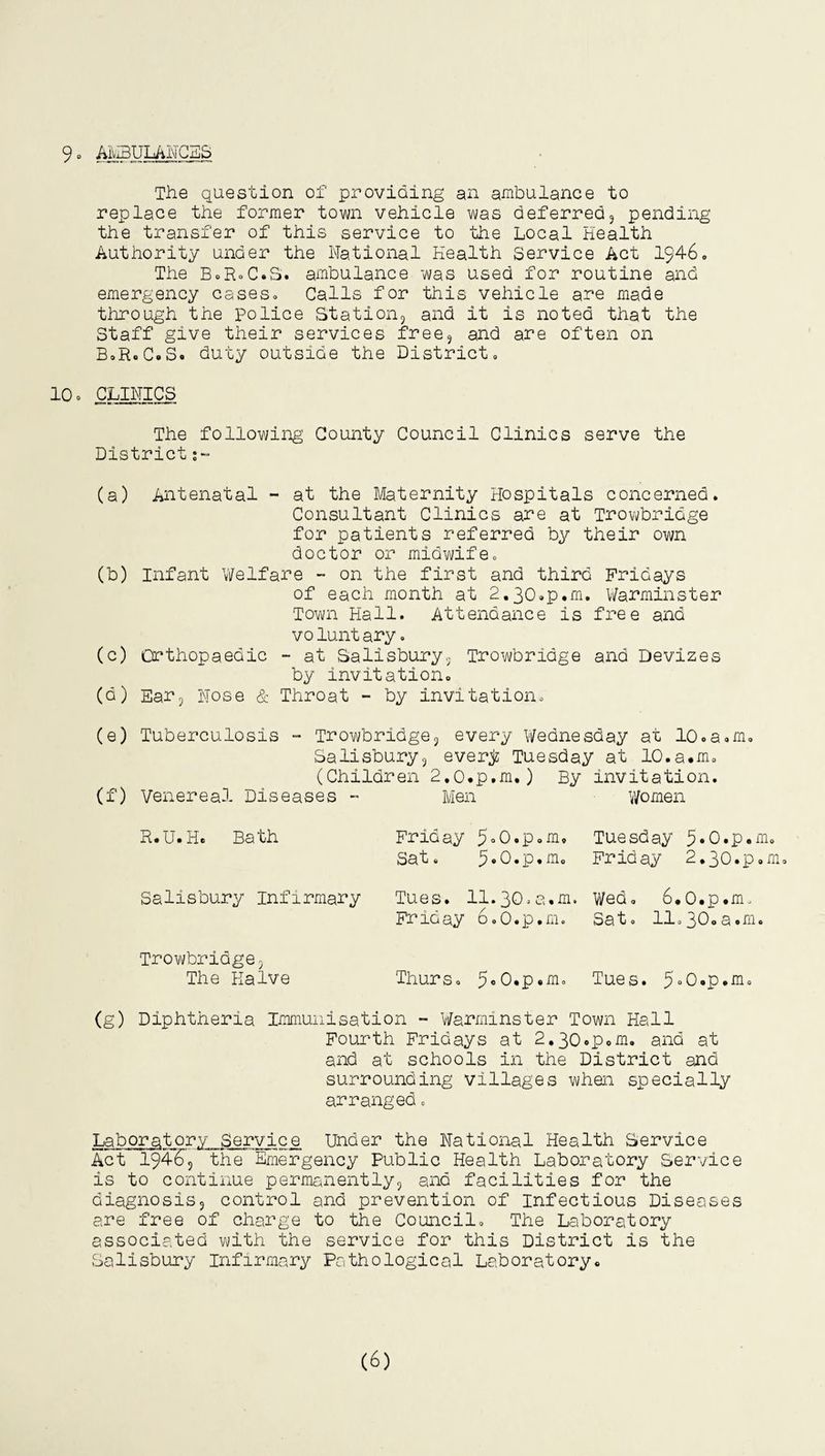 9- AMBULANCES The question of providing an ambulance to replace the former town vehicle was deferred, pending the transfer of this service to the Local Health Authority under the National Health Service Act 1946. The B-R-C.S. ambulance was used for routine and emergency cases- Calls for this vehicle are made through the police Station, and it is noted that the Staff give their services free, and are often on B-R.C.S. duty outside the District. 10- CLINICS The following County Council Clinics serve the District ;~ (a) Antenatal - at the Maternity Hospitals concerned. Consultant Clinics are at Trowbridge for patients referred by their own doctor or midwife- (b) Infant Welfare - on the first and third Fridays of each month at 2.30.p.m. Warminster Town Hall. Attendance is free and voluntary - (c) Orthopaedic - at Salisbury. Trowbridge and Devizes by invitation. (d) Ear, Nose & Throat - by invitation. (e) Tuberculosis - Trowbridge, every Wednesday at lo.a.m. Salisbury, everjz Tuesday at 10.a.m. (Children 2.0.p.m.) By invitation. (f) Venereal Diseases - Men Women R.U.H. Bath Salisbury Infirmary Friday 5°0.p.m, Sat. Tues. 11.30.a.m. Friday 6-O.p.m. Tuesday 3.O.p.m- Friday 2.30.p.m. Wed- 6*0.p.m- Sa 10 11o 3U0 a•m• Trowbridge? The Halve Thurs- 5«0.p.m- Tues. 5°0.p.m. (g) Diphtheria Immunisation - Warminster Town Hall Fourth Fridays at 2.30.p«m. and at and at schools in the District and surrounding villages when specially arranged - Laboratory Service Under the National Health Service Act 19465 the Emergency Public Health Laboratory Service is to continue permanently, and facilities for the diagnosis, control and prevention of Infectious Diseases are free of charge to the Council- The Laboratory associated with the service for this District is the Salisbury Infirmary Pathological Laboratory.