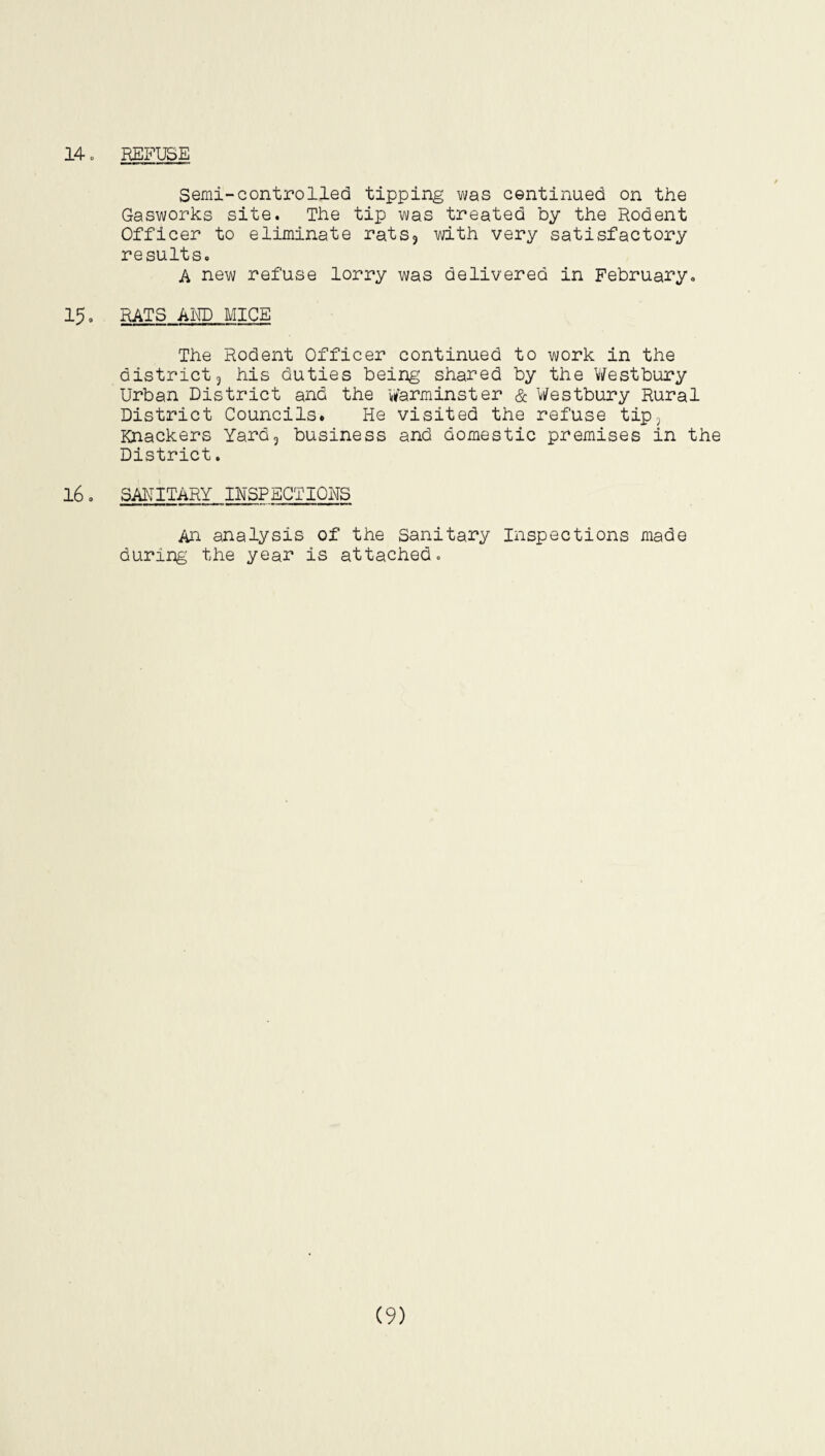 14 o REFUSE Semi-controlled tipping was continued on the Gasworks site. The tip was treated by the Rodent Officer to eliminate rats3 with very satisfactory results. A new refuse lorry was delivered in February. 15. RATS AMD MICE The Rodent Officer continued to work in the district3 his duties being shared by the Westbury Urban District and the Warminster & Westbury Rural District Councils. He visited the refuse tip, Knackers Yard3 business and domestic premises in the District. 16. SANITARY INSPECTIONS An analysis of the Sanitary Inspections made during the year is attached. (9)