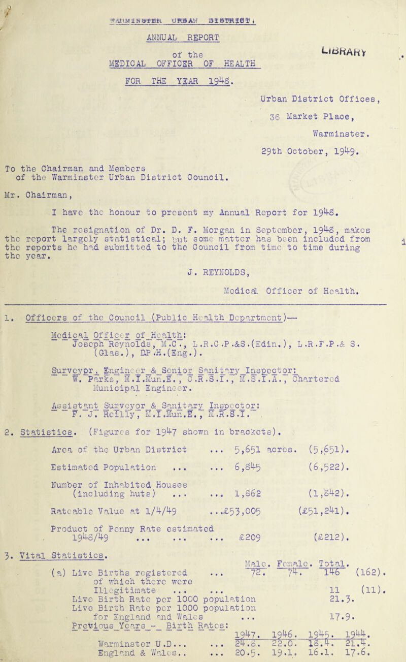 s) i V At IM ± » attain UftlHAH ANNUAL REPORT of the MEDICAL OFFICER OF HEALTH FOR THE YEAR 1942. ^iriKARV Urban District Offices, 36 Market Place, Warminster, 29th October, 19^9* To the Chairman and Members of the Warminster Urban District Council. Mr. Chairman, I have the honour to present my Annual Report for 194-2. The resignation of Dr. D. F. Morgan in September, 194-2, makes the report largely statistical; but some matter has been included from the reports he had submitted to the Council from time to time during the year. J. REYNOLDS, Medical Officer of Health. 1• Officers of the Council (Public Health Department)— Mcdic_al Officer of„Hcalth: Joseph Reynolds, M.C., L .R .C .P .&S . (Edin. ), L.R.F.P.& S. ( 01 as.) , HP .H , (Eng.) . Surveyor^ Enginegr_&_ Senior Sanitar y_Inspe ctor g W. Parks, M.I.Mun.E., C.R .S .1.,*M .S .1.A., Chartered Municip al Engineer. Assist an t_ Survey or __&_8an_it ary _Inspgct_og: F. J. Reilly, M.I.Mun.E., M.R.S.I. 2. Statistics. (Figures for 19^7 shown in brackets). Area of the Urban District Estimated Population ... Number of Inhabited Houses (including huts) ... Rateable Value at 1/4/4-9 5,651 acres. 6,245 ... 1,262 ...£53,005 (5,651). (6,522). (1,242). (£51,241). Product of Penny Rate estimated 1942/49 . £209 3. Vital Statistics. (a) Live Births registered of which there were Illegitimate ... ... Live Birth Rate per 1000 population Live Birth Rate per 1000 population for England and Wales Previ_ous__Years_ Birth Ratesy 1947. Warminster U .D ... ... 24.2. England & Wales.. 72. 7TT (£212). Total. ~T46~ (162) 11 21.3. (in 17.9. 1946. • • • • • • 1944. 22.0. 12743 2174. 20.6. 19.1. 16.1. 17.6.