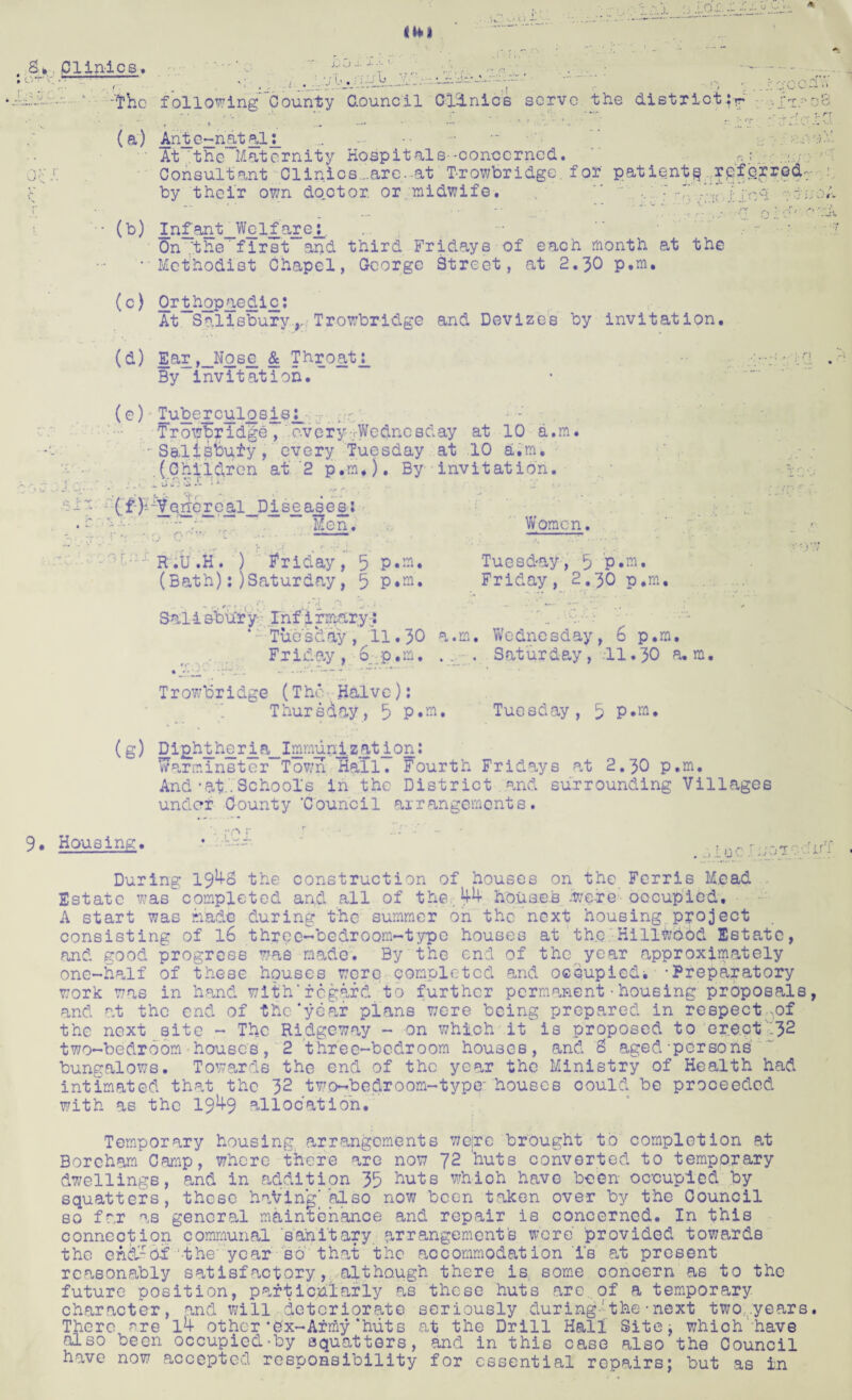 pilules. r : 'The (a) j.. . 1 < following County Gounc.il Clinics serve the district:r Ante~natalj_ ... ... •• - At the Maternity Hospitals-•concerned. r.; • Consultant Clinics ..are. at T-rowbridge. for patients referred by their own do.ctor. or midwife. “ 7 •-* oi • (b) I_nfant_Welf’arej_. On the' first and third Fridays of each month at the •Methodist Chapel, George Street, at 2.30 p.m. (c) Orthopaedic: At Salisbury,. Trowbridge and Devizes by invitation. (d) Ear,_Nosje & Throati_ By invitation. (e) Tuberculosisj_ 7 Trowbridge, every-.Wednesday at 10 a.m. - SaliSoufy, every Tuesday at 10 a.m* .(Children at 2 p.m.). By invitation. v ‘ i J. -4 - • • - ~ *** *  . T; ' , ' r fp (£ }i Verrere al_D i. se a s e a 1 . — —...a-*.— Hen. Women. R.U.H. ) Friday, 5 P«ro. Tuesday, 5 p.m, (Bath):) Saturday, 5 p.m. Friday, 2.30 p.m. Sal-i sbu'ry- rnfirrmary:: * Tuesday, 11.30 a.m, Wednesday, 6 p.m. Friday, 6 p.m. .. . Saturday, 11.30 a.m. Trowbridge (The Halve): Thursday, 5 P«eu Tuesday, 3 P*m» (g) Di£ht_h£r_ia_Immun_lzat_ion: Warminster Town Hall. Fourth Fridays at 2.30 p.m. And * at.'. School's in the District and surrounding Villages under County ‘Council arrangements. 9. Housing. • ----- . r ..ffr a »i(J v • ; During 19^3 the construction of houses on the Ferris Mead Estate was completed and all of the.; 44- houses iw.e-re occupied, A start was made during the summer on the next housing project consisting of 16 three-bedroom-type houses at th.e Hillwobd Estate, and good progress was made. By the end of the year approximately one-half of these houses were completed and occupied^ -Preparatory work was in hand with*regard to further permanent•housing proposals and at the end of the‘year plans were being prepared in respect ,of the next site - The Ridgeway - on which it is proposed to erect '32 two-bedroom houses, 2 three-bedroom houses, and 8 aged-persons bungalows. Towards the end of the year the Ministry of Health had intimated that the 32 two-bedroom-type houses could be proceeded with as the 19 4-9 allocation. Temporary housing arrangements were brought to completion at Boreham Comp, whore there are now 72 'huts converted to temporary dwellings, and in addition 35 huts whioh have been occupied by squatters, these having]also now been taken over by the Council so far as general maintenance and repair is concerned. In this connection communal sanitary arrangements were' provided towards the en&^O-f -the'year so that the accommodation i's at present reasonably satisfactory, although there is some concern as to the future position, particularly as these huts are. of a temporary character, and will deteriorate seriously during- the ■ next two ..years There are 14- other *ex-Army‘huts at the Drill Hall Site; whioh have also been occupied-by squatters, and in this case also the Council have now accepted responsibility for essential repairs; but as in