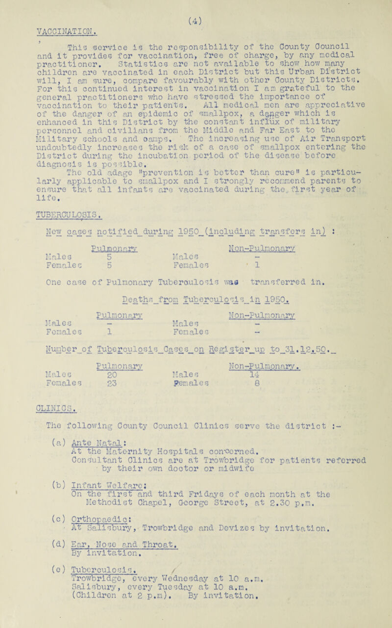VACCINATION. This service is the responsibility of the County Council and it provides for vaccination, free of charge, by any medical practitioner. Statistics are not available to show how many children are vaccinated in each District but this Urban District will, I am sure, compare favourably with other County Districts. For this continued interest in vaccination I am grateful to the general practitioners who have stressed the importance of vaccination to their patients. All medical men are appreciative of the danger of an epidemic of smallpox, a dagger which is enhanced in this District by the constant influx of military personnel and civilians from the Middle and Far East to the Military schools and oamps. The increasing use of Air Transport undoubtedly increases the risk of a case of smallpox entering the District during the incubation period of the disease before diagnosis is possible. The old adage prevention is better than cure is particu¬ larly applicable to smallpox and I strongly recommend parents to ensure that all infants are vaccinated during the,first year of life. TUBERCULOSIS, --—---r- ■■■ '■ ■ New case_s not if i e d_ during 1950__ (including transfers in). : Pulmonary Non-Pulmonarv Males 5 Males Females 5 Females ■ 1 One case of Pulmonary Tuberoulosis was transferred in. Deaths_from Tuberculosis_in 1950_. Pulmonary Non-Pulnonary Males - Males Females 1 Females - Number_of Tuberculosis_Ca.ses__on Regipterjap to_31.12.50. Pulmonary Non-Pulmpnary. Males 20 Males 14 Females 23 Females 8 CLINICS. The following County Council Clinics serve the district (a) Ante Natal; At the Maternity Hospitals con-cerned. Consultant Clinics are at Trowbridge for patients referred ■ by their own doctor or midwife (b) Infant Welfare; On the first and third Fridays of each month at the Methodist Chapel, C-eorge Street, at 2.30 p.m, (c) Orthopaedlc: ■ At Salisbury, Trowbridge and Devizes by invitation. (d) Ear, Nose and Throat. By invitation. (e) Tuberculosis. / Trowbridge, every Wednesday at 10 a.m. Salisbury, every Tuesday at 10 a.m. (Children at 2 p.m). By invitation.