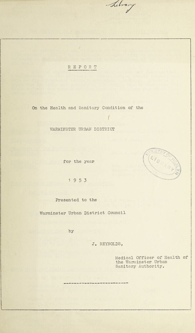 REPORT On the Health and Sanitary Condition of the WARMINSTER URBAN DISTRICT for the year 19 5 3 Presented to the Warminster Urban District Council by J. REYNOLDS, Medical Officer of Health of the Warminster Urban Sanitary Authority.