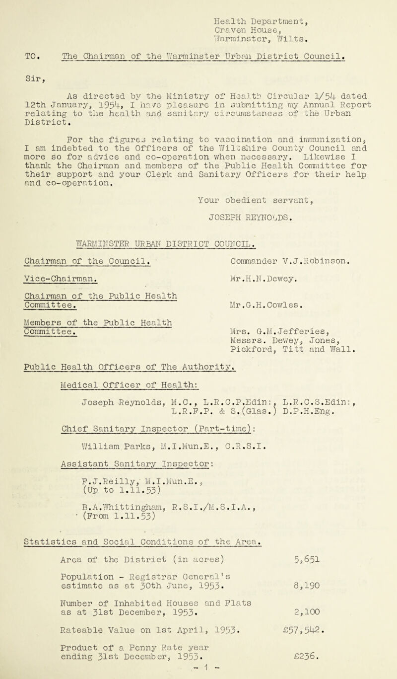 Health Department, Craven House, Warminster, Wilts. TO. The Chairman of the Warminster Urban District Council. Sir, As directed by the Ministry of Hea.l tb CircuHar 1/54 dated 12th January, 1954? I have pleasure in submitting my Annual Report relating to the health and sanitary circumstances of the Urban District. For the figures relating to vaccination and immunization, I am indebted to the Officers of the Wiltshire County Council and more so for advice and co-operation when necessary. Likewise I thank the Chairman and members of the Public Health Committee for their support and your Clerk and Sanitary Officers for their help and co-operation. Your obedient servant, JOSEPH REYNOLDS. WARMINSTER URBAN DISTRICT COUNCIL. Chairman of the Council. Vice-Chairman. Chairman of the Public Health Committee. Members of the Public Health Committee. Commander V.J.Robinson. Mr.H.N.Dewey. Mr.G.H.Cowles. Mrs. G.M.Jefferies, Messrs. Dewey, Jones, Pickford, Titt and Wall. Public Health Officers of The Authority. Medical Officer of Health; Joseph Reynolds, M.C., L.R.C.P.Edini. L.R.C.S.Edin«, L.R.P.P. & S.(Glas.) D.P.H.Eng. Chief Sanitary Inspector (Part-time): William Parks, M.I.Mun.E., C.R.S.I. Assistant Sanitary Inspector: P.J.Reilly, M.I.Mun.E., (Up to 1.11.53) B.A.Whittingham, R.S.I./M.S.I.A., * (Prom 1.11.53) Statistics and Social Conditions of the Area. Area of the District (in acres) 5,651 Population - Registrar General’s estimate as at 30th June, 1953* 8,190 Number of Inhabited Houses and Flats as at 31st December, 1953. 2,100 Rateable Value on 1st April, 1953. £57,542. Product of a Penny Rate year ending 31st December, 1953. £236.