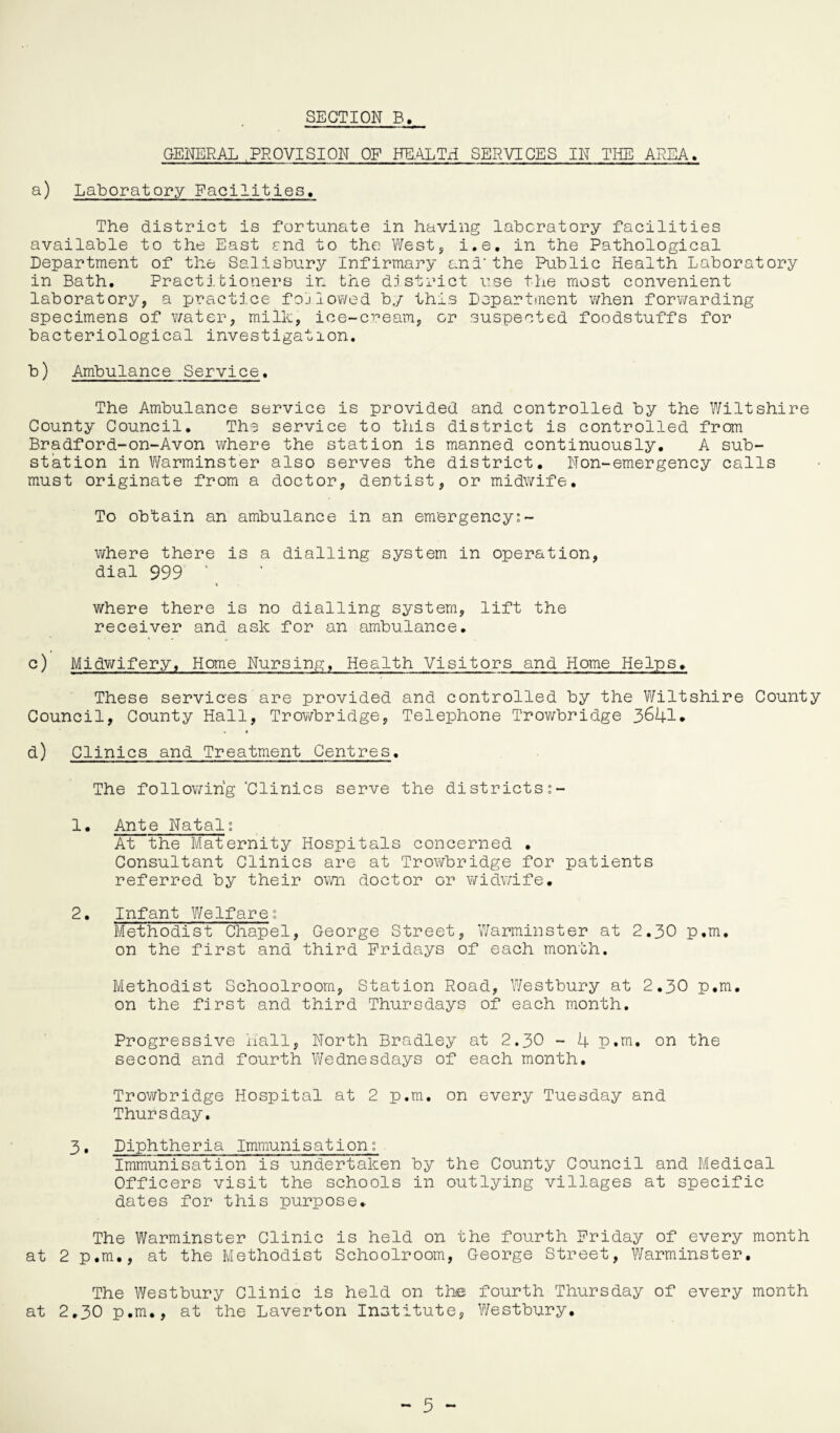 GENERAL PROVISION OF HEALTH SERVICES IN THE AREA. a) Laboratory Facilities, The district is fortunate in having laboratory facilities available to the East end to the West, i.e. in the Pathological Department of the Salisbury Infirmary and'the Public Health Laboratory in Bath. Practitioners in the district use the most convenient laboratory, a practice followed by this Department when forwarding specimens of water, milk, ice-cream, or suspected foodstuffs for bacteriological investigation. b) Ambulance Service. The Ambulance service is provided and controlled by the Wiltshire County Council. The service to this district is controlled from Bradford-on-Avon where the station is manned continuously. A sub¬ station in Warminster also serves the district. Non-emergency calls must originate from a doctor, dentist, or midwife. To obtain an ambulance in an emergency:- where there is a dialling system in operation, dial 999 ‘ where there is no dialling system, lift the receiver and ask for an ambulance. c) Midwifery, Home Nursing, Health Visitors and Home Helps. These services are provided and controlled by the Wiltshire County Council, County Hall, Trowbridge, Telephone Trowbridge 3641* d) Clinics and Treatment Centres. The following “Clinics serve the districts:- 1. Ante Natal: At the Maternity Hospitals concerned . Consultant Clinics are at Trowbridge for patients referred by their own doctor or widwife. 2. Infant Welfare: Methodist Chapel, George Street, Warminster at 2.30 p.m. on the first and third Fridays of each month. Methodist Schoolroom, Station Road, Westbury at 2.30 p.m. on the first and third Thursdays of each month. Progressive nail, North Bradley at 2.30 - 4 p.m. on the second and fourth Wednesdays of each month. Trowbridge Hospital at 2 p.m. on every Tuesday and Thursday. 3. Diphtheria Immunisation: Immunisation is undertaken by the County Council and Medical Officers visit the schools in outlying villages at specific dates for this purpose. The Warminster Clinic is held on the fourth Friday of every month at 2 p.m., at the Methodist Schoolroom, George Street, Warminster. The Westbury Clinic is held on the fourth Thursday of every month at 2.30 p.m., at the Laverton Institute, Westbury.