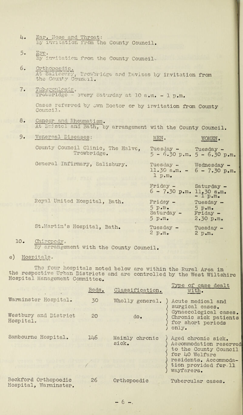 4. 5. 6. 7. 8. 9. Ear, Hose ard Throat: By invitation from the County Council, Eye. By invitation from the County Council-. Ortho'poedie, At Salisbury,. Irowbridge ard Devizes By invitation from the County Council, Tubercnlosis w Trov/o ridge - 3very Saturday at 10 a.m, - 1 p.m. Cases referred by own Doctor or by invitation from County Counci], , Cancer and Rheumatism, At Bristol and Bath, by arrangement with the County Council, Venereal Diseases; MEN, WOMEN. County Council Clinic, The Halve, Trowbridge. General Infirmary, Salisbury. Royal United Hospital, Bath. St.Martin’s Hospital, Bath. Tuesday - Tuesday - 5 - 6.30 p.m. 5 - 6.30 p.m Tuesday - Wednesday - 11,30 a.m. - 1 p.m. 6 - 7.30 p.m Friday - Saturday - 6 - 7.30 p.m. 11.30 a.m. - 1 p.m. Friday - Tuesday - 5 P.m. 3 P.m. Saturday - Friday - 5 P.m. 2.30 p.m. Tuesday - Tuesday - 2 p.m,. 2 p.m. 10. e) Hospitals Chiropodyo By arrangement with the County Council. The four hospitals noted below are within the Rural Area in the respective Urban Districts and are controlled by the West Wiltshire Hospital Management Committee. Type of case dealt Beds. Classification. with. Warminster Hospital. Westbury and District Hospital, Sambourne Hospital. 30 Wholly general. ) Acute medical and ) surgical cases. ) Gynaecological cases. 20 do, ) Chronic sick patients ) for short periods j only. 146 Mainly chronic ) Aged chronic sick. sick. Beckford Orthopoedic Hospital, Warminster. 26 Orthopoedic ) Accommodation reserved ; to the County Council ) for 40 Welfare residents. Accommoda¬ tion provided for-11 wayfarers. Tubercular cases.