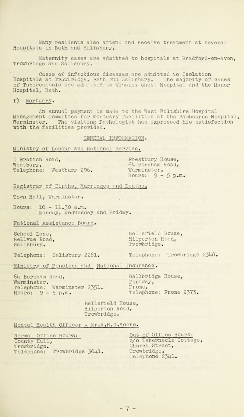 Many residents also attend and receive treatment at several Hospitals in Bath and Salisbury. Maternity cases are admitted to hospitals at Bradford-on-Avon, Trowbridge and Salisbury. Cases ox* infectious diseases are admitted to Isolation Hospitals at Trowbridge, Bath and Salisbury, The majority of cases of Tuberculosis are admitted to Winsley uhesfc Hospital and the Manor Hospital, Bath. f) Mortuary. An annual payment is made to the West Wiltshire Hospital Management Committee for mortuary facilities at the Sambourne Hospital, Warminster. The visiting Pathologist has expressed his satisfaction with the facilities provided. GENERAL INFORMATION. Ministry of Labour and National Service. 1 Bratton Road, Prestbury House, Westbury. 64 Boreham Road, Telephone: Westbury 296. Warminster. Hours: 9 - 5 p.m. Registrar of Births, Marriages and Deaths. Town Hall, Warminster. Hours: 10 - 11.30 a.m. Monday, Wednesday and Friday. National Assistance Board. School Lane, Bellvue Road, Salisbury. Telephone: Salisbury 2261 Bellefield House, Hilperton Road, Trowbridge• Telephone: Trowbridge 2348 Ministry of Pensions and National Insurance. 64 Boreham Road, Wallbridge House, Warminster. Portway, Telephone: Warminster 2351* Frome. Hours: 9 - 5 p.m. Telephone: Frome 2373. Bellefield House, Hilperton Road, Trowbridge. Mental Health Officer - Mr.R.H.G.Moore. Normal Office Hours: County Hall, Trowbridge. Telephone: Trowbridge 3641* Out of Office Hours: c/o Tabernacle Cottage, Church Street, Trowbridge. Telephone 2341*