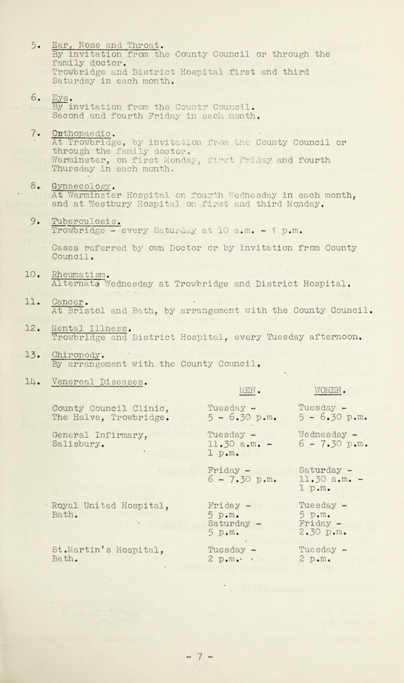 5 • Ear, Nose and Throat. By invitation from the County Council or through the family doctor. Trowbridge and District Hospital first and third Saturday in each month, 6. Eye. By invitation from the Counts?' Council. Second and fourth Friday in each month. 7* Orthopaedic. At Trowbridge, by invitation from the County Council or through the family doctor. Warminster, on first Monday, first Friday and fourth Thursday in each month-, 8.. Gynaecology. At Warminster Hospital on fourth Wednesday in each month, and at Westbury Hospital on first and third Monday. 9. Tuberculosis. Trowbridge - every Saturday at 10 a.m. - 1 p.m. • Cases referred by own Doctor or by invitation from County Council. 10. Rheumatism. Alternata Wednesday at Trowbridge and District Hospital. 11. Cancer. At Bristol and Bath, by arrangement with the County Council. 12. Mental Illness. Trowbridge and District Hospital, every Tuesday afternoon. 13• Chiropody. By arrangement with the County Council. 14. Venereal Diseases. MEN. WOMEN. County Council Clinic, The Halve, Trowbridge. Tuesday - 5 - 6.30 p.m. Tuesday - 5 - 6.30 p. General Infirmary, Salisbury. Tuesday - 11.30 a.m. - 1 p.m. Wednesday - 6 - 7.30 p. Friday - 6 - 7.30 p.m. Saturday - 11.30 a.m. 1 p.m. Royal United Hospital, Bath. Friday - 5 p.m. Saturday - 5 p.m. Tuesday - 5 p.m. Friday - 2.30 p.m. St.Martin’s Hospital, Bath. Tuesday - 2 p.m,- * Tuesday - 2 p.m.
