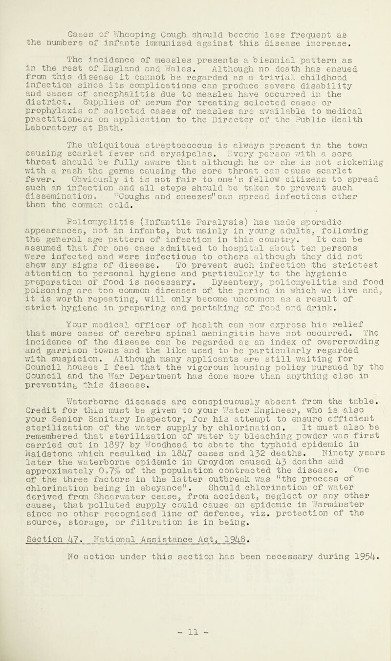 Cases of Whooping Cough should become less frequent as the numbers of infants immunized against this disease increase. The incidence of measles presents a biennial pattern as in the rest of England and Wales. Although no death has ensued from this disease it cannot be regarded as a trivial childhood infection since its complications can produce severe disability and cases of encephalitis due to measles have occurred in the district. Supplies of serum for treating selected cases or prophylaxis of selected cases of measles are available to medical practitioners on application to the Director of the Public Health Laboratory at Bath, The ubiquitous streptococcus is always present in the town causing scarlet fever and erysipelas. Every person 'With a sore throat should be fully aware that although he or she is not sickening with a rash the germs causing the sore throat can cause scarlet fever. Obviously it is not fair to one's fellow citizens to spread such an infection and all steps should be taken to prevent such dissemination, Coughs and sneezes can spread infections other than the common cold. Poliomyelitis (infantile Paralysis) has made sporadic appearances, not in infants, but mainly in young adults, following the general age pattern of infection in this country. It can be assumed that for one case admitted to hospital about ten persons v/ere infected and were infectious to others although they did not shew any signs of disease. To prevent such infection the strictest attention to personal hygiene and particularly to the hygienic preparation of food is necessary. Dysentery, poliomyelitis and food poisoning are too common diseases of the period in which we live and, it is worth repeating, will only become uncommon as a result of strict hygiene in preparing and partaking of food and drink. Your medical officer of health can now express his relief that more cases of cerebro spinal meningitis have not occurred. The incidence of the disease can be regarded as an index of overcrowding and garrison towns and the like used to be particularly regarded with suspicion. Although many applicants are still waiting for Council houses I feel that the vigorous housing policy pursued by the Council and the War Department has done more than anything else in preventing this disease. Waterborne diseases are conspicuously absent from the table. Credit for this must be given to your Water Engineer, who is also your Senior Sanitary Inspector, for his attempt to ensure efficient sterilization of the water supply by chlorination. It must also be remembered that sterilization of water by bleaching powder was first carried out in 1897 by Woodhead to abate the typhoid epidemic in Maidstone which resulted in 1847 cases and 132 deaths. Ninety years later the waterborne epidemic in Croydon caused 43 deaths and approximately 0*7% of the population contracted the disease. One of the three factors in the latter outbreak was the process of chlorination being in abeyance. Should chlorination of water derived from Shearwater cease, from accident, neglect or any other cause, that polluted supply could cause an epidemic in Warminster since no other recognised line of defence, viz. protection of the source, storage, or filtration is in being. Section 47. National Assistance Act, 1948. No action under this section has been necessary during 1954*
