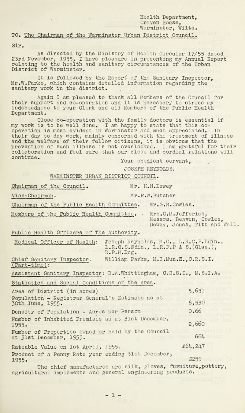 Health Department, Craven House, Warminster, Wilts. T0• The Chairman of the Warminster Urban District Council. Sir, As directed by the Ministry of Health Circular 17/55 dated 23rd November, 1955? I have pleasure in presenting my Annual Report relating to the health and sanitary circumstances of the Urban District of Warminster. It is followed by the Report of the Sanitary Inspector, Mr,W.Parks, which contains detailed information regarding the sanitary work in the district. Again I am pleased to thank all Members of the Council for their support and co-operation and it is necessary to stress my indebtedness to your Clerk and all Members of the Public Health Department. Close co-operation with the family doctors is essential if my work is to be well done. I am happy to state that this co¬ operation is most evident in Warminster and much appreciated. In their day to day work, mainly concerned with the treatment of illness and the welfare of their fellow citizens, it is obvious that the prevention of such illness is not overlooked. I am grateful for their collaboration and feel sure that our close and cordial relations will continue. . Your obedient servant, JOSEPH REYNOLDS. WARMINSTER URBAN DISTRICT COUNCIL. Chairman of the Council. Mr. H.N.Dewey Vice-Chairman. Mr.F.W,Butcher Chairman of the Public Health Committee. Mr.G.H.Cowles. Members of the Public Health Committee, . Mrs.G.M,Jefferies, Messrs. Beaven, Cowles, Dewey, Jones, Titt and Wall. Public Health Officers, of The Authority. Medical Officer of Health: Joseph 'Reynolds, M.C., L.R.C.P.Edin., L.R.C.S.Edin., L.R.P.P & S.(Glas.), D.P.H.Eng. Chief Sanitary Inspector. Williajn Parks, M.I.Mun.E.,C.R.S.I. [Part-timeV: Assistant Sanitary Inspector: B.A.Whittingham, C.R.S.I., M.S.I.A. Statistics and Social Conditions of the Area. Area of District (in acres) 5*651 Population - Registrar General’s Estimate as at 30th June, 1955. 8,530 Density of Population - Acres per Person 0.66 Number of Inhabited Premises as at 31st December, 1955. 2,660 Number of Properties owned or held by the Council at 31st December, 1955. 664 Rateable Value on 1st April, 1955» £64*247 Product of a Penny Rate year ending 31st December, 1955. £259 The chief manufactures are silk, gloves, furniture,pottery, agricultural implements and general engineering products.