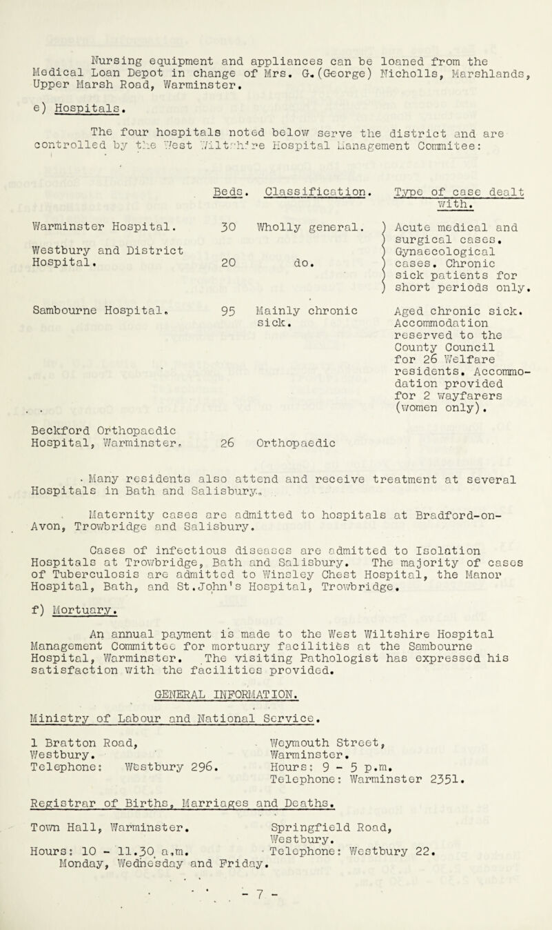 Nursing equipment and appliances can be loaned from the Medical Loan Depot in change of Mrs. G.(George) Nicholls, Marshlands, Upper Marsh Road, Warminster. e) Hospitals. The four hospitals noted below serve the district and are controlled by the West Wiltshire Hospital Management Commitee: Beds. Classification. Type of case dealt Warminster Hospital. 30 Wholly general. with. ) Acute medical and Westbury and District Hospital. 20 do. i surgical cases. I Gynaecological ) cases. Chronic Sambourne Hospital. 95 Mainly chronic ) sick patients for l short periods only. Aged chronic sick. • sick. Accommodation reserved to the County Council for 26 Welfare residents. Accommo¬ dation provided for 2 wayfarers (women only). Beckford Orthopaedic Hospital, Warminster. 26 Orthopaedic • Many residents also attend and receive treatment at several Hospitals in Bath and Salisbury.. Maternity cases are admitted to hospitals at Bradford-on- Avon, Trowbridge and Salisbury. Gases of infectious diseases are admitted to Isolation Hospitals at Trowbridge, Bath and Salisbury. The majority of cases of Tuberculosis are admitted to Winsley Chest Hospital, the Manor Hospital, Bath, and St.John’s Hospital, Trowbridge. f) Mortuary. An annual payment is made to the West Wiltshire Hospital Management Committee for mortuary facilities at the Sambourne Hospital, Warminster. The visiting Pathologist has expressed his satisfaction with the facilities provided. GENERAL INFORMATION. Ministry of Labour and National Service. 1 Bratton Road, Weymouth Street, Westbury. Warminster. Telephone? westbury 296. Hours? 9-5 p.m. Telephone? Warminster 2351* Registrar of Births. Marriages and Deaths. Town Hall, Warminster. Springfield Road, Westbury. Hours? 10 - 11.304 a,m. - Telephone? Westbury 22. Monday, Wednesday and Friday.