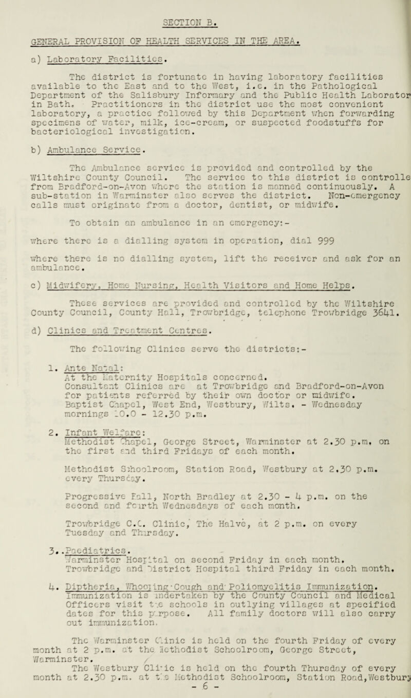 GENERAL PROVISION OF HEALTH SERVICES IN THE AREA, a) Laboratory Facilities. The district is fortunate in having laboratory facilities available to the East and to the West, i.e. in the Pathological Department of the Salisbury Informary and the Public Health Laborator in Bath, Practitioners in the district use the most convenient laboratory, a practice followed by this Department when forwarding specimens of water, milk, ice-cream, or suspected foodstuffs for bacteriological investigation. b) Ambulance Service. The Ambulance service is provided and controlled by the Wiltshire County Council. The service to this district is controlle from Bradford-on-Avon where the station is manned continuously. A sub-station in Warminster also serves the district. Non-emergency calls must originate from a doctor, dentist, or midv/ife. To obtain an ambulance in an emergency:- where there is a dialling system in operation, dial 999 where there is no dialling system, lift the receiver and ask for an ambulance. c) L.idwifcry, Home Nursing. Health Visitors and Home Helps. These services are provided and controlled by the Wiltshire County Council, County Hall, Trowbridge, telephone Trowbridge 3641. d) Clinics and Treatment Centres. The following Clinics serve the districts:- 1. Ante Natal: At the Latcrnity Hospitals concerned. Consultant Clinics are at Trowbridge and Bradford-on-Avon for patients referred by their own doctor or midwife. Baptist Chapel, West End, Westbury, Wilts. - Wednesday mornings 10.0 - 12.30 p.m. 2 • Infant Welfare: Methodist ^hape1, George Street, Warminster at 2.30 p.m, on the first end third Fridays of each month. Methodist Schoolroom, Station Road, Westbury at 2.30 p.m. every Thursday. Progressive Fall, North Bradley at 2.30 - 4 p.m. on the second and feirth Wednesdays of each month. Trowbridge C.C. Clinic, The Halve, at 2 p.m. on every Tuesday and Thursday. 3..Paediatrics. Warminster Hosiltal on second Friday in each month. Trowbridge and Listrict Hospital third Friday in each month, 4. Liptheria, 'Choc] ing • Cough and'Poliomyelitis Immunization. Immunization is undertaken by the County Council and Medical Officers visit tae schools in outlying villages at specified dates for this y. rpose. All family doctors will also carry out immunization. The Warminster Clinic is held on the fourth Friday of every month at 2 p.m. at tho lethodist Schoolroom, George Street, Warminster. The Westbury Cli'ic is held on the fourth Thursday of every month at 2.30 p.m, at t a Methodist Schoolroom, Station Road,Westbury
