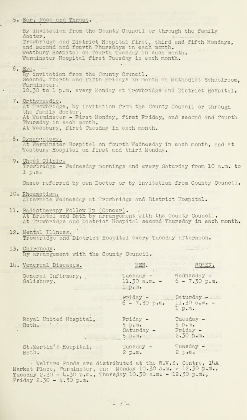 5 • Ear. Nose and Throat. 3y invitation from the County Council or through the family doctor. .-. Trowbridge and District Hospital first, third and fifth Mondays, and second and fourth Thursdays in each month. Westbury Hospital on fourth Tuesday in each month. Warminster Hospital first Tuesday in each month. 6. Eye. By invitation from the County Council. Second, fourth and fifth Fridays in month at Methodist Schoolroom, Warminster 10.30 to 1 p.m. every Monday at Trowbridge and District Hospital. 7. Orthopaedic. At Trowbridge, by invitation from the County Council or through the family doctor. At Warminster - First Monday, first Friday, and second and fourth Thursday in each month. At Westbury, first Tuesday in each month. 8. Gynaecology, At Warminster Hospital on fourth Wednesday in each month, and at Westbury Hospital on first and third Monday. 9. Chest Clinic. Trowbridge - Wednesday mornings and every Saturday from 10 a.m. to 1 p.m. Cases referred by own Doctor or by invitation from County Council. 10. Rheumatism. Alternate Wednesday at Trowbridge and District Hospital. 11. Radiotherapy Follow Up (Cancer). At Bristol and Bath by arrangement with the County Council. At Trowbridge and District Hospital second Thursday in each month, 12. Mental Illness. Trowbridge and District Hospital every Tuesday afternoon. 13. Chiropody, • -.. - • By arrangement with the County Council. Venereal Diseases. MEN. WOMEN. General Infirmary, Salisbury, ♦ Tuesday - 11.30 a.m. - 1 p.m. Wednesday - 6 - 7.30 p.m, Friday - 6 - 7.30 p.m. Saturday - 11.30 a.m. - 1 p.m. Royal United Hospital, Bath. Friday - 5 p.m. Saturday - 5 p.m. Tuesday - 5 p.m. Friday - 2,30 p.m. St.Martin’s Hospital, Bath, Tuesday - 2 p.m. Tuesday - 2 p.m. • Welfare Foods are distributed at the W.V.S. Centre, 14A Market Place, Warminster, on: Monday 10.30 a.m. - 12.30 p.m., Tuesday 2->30 - 4*30 p.m., Thursday 10.30 a.m. - 12.30 p.m., Friday 2.30 - 4.30 p.m.