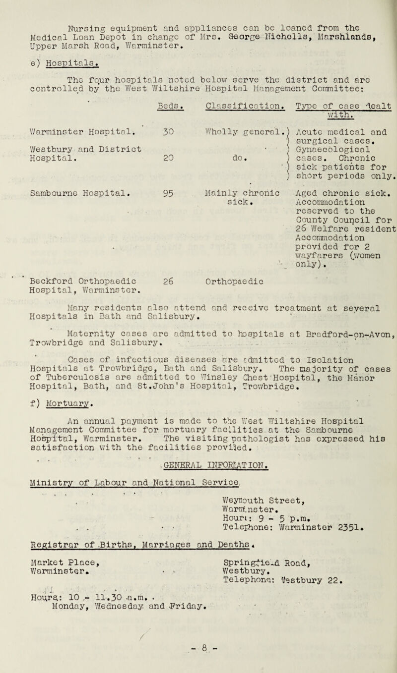 Nursing equipment and appliances can be loaned from the Medical Loan Depot in change of Mrs. Georg© Nicholls, Marshlands, Upper Marsh Road, Warminster. e) Hospitals. The fo,ur hospitals noted below serve the district and are controlled by the West Wiltshire Hospital Management Committee: Beds. Warminster Hospital. 30 Westbury and District Hospital. 20 Sambourne Hospital. 95 Beckford Orthopaedic 26 Hospital, Warminster. Classification. Type of case dealt with. Wholly general, do. Acute medical and surgical cases. Gynaecological cases. Chronic sick patients for short periods only. Mainly chronic Aged chronic sick, sick. Accommodation reserved to the County Council for 26 Welfare resident Accommodation provided for 2 wayfarers (women only). Orthopaedic Many residents also attend and receive treatment at several Hospitals in Bath and Salisbury. Maternity cases are admitted to hospitals at Bradford-on-Avon, Trowbridge and Salisbury. Cases of infectious diseases are admitted to Isolation Hospitals at Trowbridge, Bath and Salisbury. The majority of cases of Tuberculosis are admitted to Winsley Chest'Hospital, the Manor Hospital, Bath, and St.John's Hospital, Trowbridge. f) Mortuary. »• An annual payment is made to the West Wiltshire Hospital Management Committee for mortuary facilities at the Sambourne Hospital, Warminster. The visiting pathologist has expressed his satisfaction with the facilities provided. ' * * . GENERAL INFORF.AT ION. Ministry of Labour and National Service, Weynouth Street, Warminster • Hour:: 9 - 5 p.m, , . • * Telephone: Warminster 2351* Registrar of .Births, Marriages and Deaths« Market Place, Springfield Road, Warminster. • » Westbury. Telephone: Westbury 22. .AI. .... Hoqrd: 10 11.30 -a.m. . Monday, Wednesday, and .Friday. /
