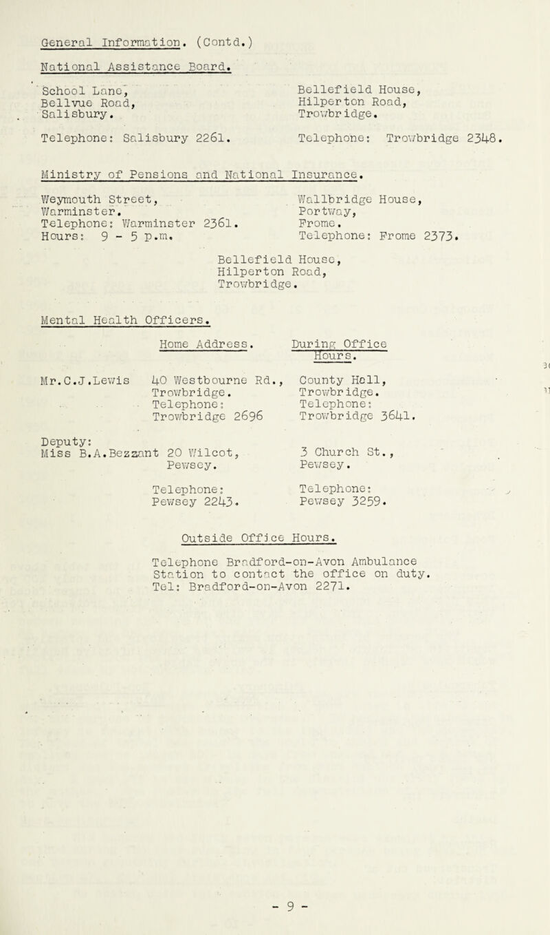 General Information, (Contd.) National Assistance Board, School Lane, Bellvue Road, Salisbury. Telephone: Salisbury 2261. Bellefield House, Hilperton Road, Trowbridge. Telephone: Trowbridge 2348 Ministry of Pensions and National Insurance. Weymouth Street, Warminster. Telephone: Warminster 2361. Hours: 9-5 p.m. Wallbridge House, Portway, Prome. Telephone: Prome 2373. Bellefield House, Hilperton Road, Trowbridge. Mental Health Officers. Home Address. Mr. C. J .Lewis 40 Westbourne- Rd. Trowbridge. Telephone: Trowbridge 2696 Deputy: Miss B.A.Bezzant 20 V/ilcot, Pewsey. Telephone: Pewsey 2243. During Office rfours. 3( County Hell, Trowbridge. Telephone: Trowbridge 3641. 3 Chur ch St., Pewsey. Telephone: Pewsey 3259. Outside Office Hours. Telephone Bradford-on-Avon Ambulance Station to contact the office on duty. Tel: Bradford-on-Avon 2271.