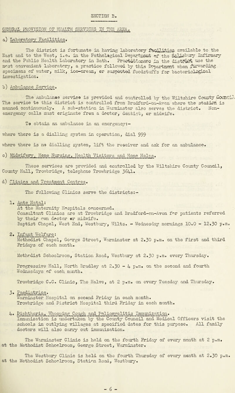 GENERAL PROVISION OF HEALTH SERVICES ST THE AREA. a) Laboratory Facilities . The district is fortunate in having laboratory fbuaiJ-iti.e-a available to the East and to the West, i.e. in the Pathological Department of the S&U-sbury Infirmary and the Public Health Laboratory in Bath. Practitioners in the distr&St use the most convenient laboratory, a practice followed by this Propartmont when forwarding specimens of water, milk, ice-cream, or suspected foodstuffs for bacterioiogloal investigation. b) Ambulance Service* The Ambulance service is provided and controlled by the Wiltshire County Co'JE.-Cil The service to this district is controlled from Bradford-on-Avon where the station ±3 manned continuously. A sub-station in Warminster also serves the district. Non¬ emergency calls must originate from a doctor, dentist, or midwife. To obtain an ambulance in an emergency:- where there is a dialling system in operation, dial 999 where there is no dialling system, lift the receiver and ask for an ambulance. c) Midwifery, Home Nursing, Health Visitors and Home Helps. These services are provided and controlled by the Wiltshire County Council, County Hall, Trowbridge, telephone Trowbridge 3641* d) Clinics and Treatment Centres. The following Clinics serve the districts:- 1* Ante Natal: At the Maternity Hospitals concerned. Consultant Clinics are at Trowbridge and Bradford-on-Avon for patients referred by their own doctor or midwife. Baptist Chapel, West End, Westbury, Wilts. - Wednesday mornings 10.0 - 12.30 p.m* 2. infant Welfare: Methodist Chapel, George Street, Warminster at 2.30 p.m. on the first and third Eridays of each month. Methodist Schoolroom, Station Road, Westbury at 2.30 p.m. every Thursday. Progressive Hall, North Bradley at 2.30 - 4 p.m. on the second and fourth Wednesdays of each month. Trowbridge C.C. Clinic, The Halve, at 2 p.m. on every Tuesday and Thursday. 3* Paediatrics. Warminster Hospital on second Friday in each month. Trowbridge and District Hospital third Friday in each month. 4. Diphtheria, Whooping Cough and Poliomyelitis Immunizarion. Immunization is undertaken by the County Council and Medical Officers visit the schools in outlying villages at specified dates for this purpose. All family doctors will also carry out immunization. The Warminster Clinic is held on the fourth Friday of every month at 2 p.m. at the Methodist Schoolroom, George Street, Warminster. The Westbury Clinic is held on the fourth Thursday of every month at 2.30 p.m. at the Methodist Schoolroom, Station Road, Westbury.